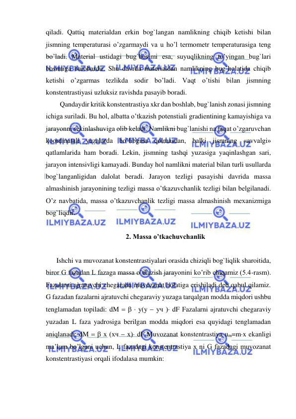  
 
qiladi. Qattiq materialdan erkin bog`langan namlikning chiqib ketishi bilan 
jismning temperaturasi o’zgarmaydi va u ho’l termometr temperaturasiga teng 
bo’ladi. Material ustidagi bug`bosimi esa, suyuqlikning to’yingan bug`lari 
bosimiga barobardir. Shu davrda materialdan namlikning bug`holatida chiqib 
ketishi o’zgarmas tezlikda sodir bo’ladi. Vaqt o’tishi bilan jismning 
konstentrastiyasi uzluksiz ravishda pasayib boradi.  
Qandaydir kritik konstentrastiya xkr dan boshlab, bug`lanish zonasi jismning 
ichiga suriladi. Bu hol, albatta o’tkazish potenstiali gradientining kamayishiga va 
jarayonni sekinlashuviga olib keladi. Namlikni bug`lanishi na faqat o’zgaruvchan 
koordinatali yuzalarda bo’libgina qolmasdan, balki jismning «avvalgi» 
qatlamlarida ham boradi. Lekin, jismning tashqi yuzasiga yaqinlashgan sari, 
jarayon intensivligi kamayadi. Bunday hol namlikni material bilan turli usullarda 
bog`langanligidan dalolat beradi. Jarayon tezligi pasayishi davrida massa 
almashinish jarayonining tezligi massa o’tkazuvchanlik tezligi bilan belgilanadi. 
O’z navbatida, massa o’tkazuvchanlik tezligi massa almashinish mexanizmiga 
bog`liqdir.  
 
2. Massa o’tkachuvchanlik 
 
Ishchi va muvozanat konstentrastiyalari orasida chiziqli bog`liqlik sharoitida, 
biror G fazadan L fazaga massa o’tkazish jarayonini ko’rib chiqamiz (5.4-rasm). 
Fazalarni ajratuvchi chegarada muvozanat holatiga erishiladi deb qabul qilamiz. 
G fazadan fazalarni ajratuvchi chegaraviy yuzaga tarqalgan modda miqdori ushbu 
tenglamadan topiladi: dM    yy  yч  dF Fazalarni ajratuvchi chegaraviy 
yuzadan L faza yadrosiga berilgan modda miqdori esa quyidagi tenglamadan 
aniqlanadi: dM   x xч  x dF Muvozanat konstentrastiya um=mx ekanligi 
ma’lum bo’lgani uchun, L fazadagi konstentrastiya x ni G fazadagi muvozanat 
konstentrastiyasi orqali ifodalasa mumkin:  
