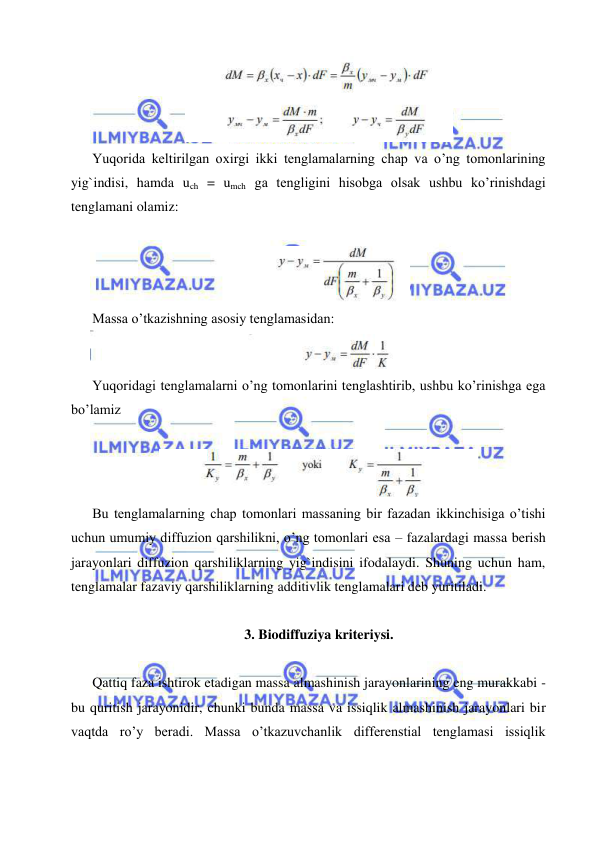  
 
 
Yuqorida keltirilgan oxirgi ikki tenglamalarning chap va o’ng tomonlarining 
yig`indisi, hamda uch = umch ga tengligini hisobga olsak ushbu ko’rinishdagi 
tenglamani olamiz: 
 
 
Massa o’tkazishning asosiy tenglamasidan:  
                                           
 
Yuqoridagi tenglamalarni o’ng tomonlarini tenglashtirib, ushbu ko’rinishga ega 
bo’lamiz 
 
 
Bu tenglamalarning chap tomonlari massaning bir fazadan ikkinchisiga o’tishi 
uchun umumiy diffuzion qarshilikni, o’ng tomonlari esa – fazalardagi massa berish 
jarayonlari diffuzion qarshiliklarning yig`indisini ifodalaydi. Shuning uchun ham, 
tenglamalar fazaviy qarshiliklarning additivlik tenglamalari deb yuritiladi. 
 
3. Biodiffuziya kriteriysi. 
 
Qattiq faza ishtirok etadigan massa almashinish jarayonlarining eng murakkabi - 
bu quritish jarayonidir, chunki bunda massa va issiqlik almashinish jarayonlari bir 
vaqtda ro’y beradi. Massa o’tkazuvchanlik differenstial tenglamasi issiqlik 

