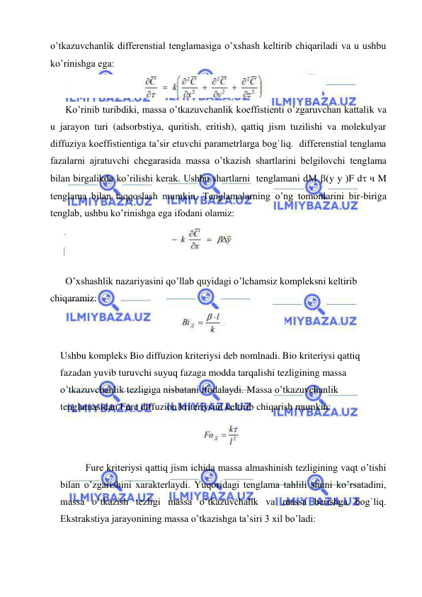  
 
o’tkazuvchanlik differenstial tenglamasiga o’xshash keltirib chiqariladi va u ushbu 
ko’rinishga ega: 
 
Ko’rinib turibdiki, massa o’tkazuvchanlik koeffistienti o’zgaruvchan kattalik va 
u jarayon turi (adsorbstiya, quritish, eritish), qattiq jism tuzilishi va molekulyar 
diffuziya koeffistientiga ta’sir etuvchi parametrlarga bog`liq.  differenstial tenglama 
fazalarni ajratuvchi chegarasida massa o’tkazish shartlarini belgilovchi tenglama 
bilan birgalikda ko’rilishi kerak. Ushbu shartlarni  tenglamani dM y у F d ч M 
tenglama bilan taqqoslash mumkin. Tenglamalarning o’ng tomonlarini bir-biriga 
tenglab, ushbu ko’rinishga ega ifodani olamiz: 
 
 
O’xshashlik nazariyasini qo’llab quyidagi o’lchamsiz kompleksni keltirib 
chiqaramiz: 
 
Ushbu kompleks Bio diffuzion kriteriysi deb nomlnadi. Bio kriteriysi qattiq 
fazadan yuvib turuvchi suyuq fazaga modda tarqalishi tezligining massa 
o’tkazuvchanlik tezligiga nisbatani ifodalaydi. Massa o’tkazuvchanlik 
tenglamasidan Fure diffuzion kriteriysini keltirib chiqarish mumkin:  
 
 
Fure kriteriysi qattiq jism ichida massa almashinish tezligining vaqt o’tishi 
bilan o’zgarishini xarakterlaydi. Yuqoridagi tenglama tahlili shuni ko’rsatadini, 
massa o’tkazish tezligi massa o’tkazuvchalik va massa berishga bog`liq. 
Ekstrakstiya jarayonining massa o’tkazishga ta’siri 3 xil bo’ladi:  
