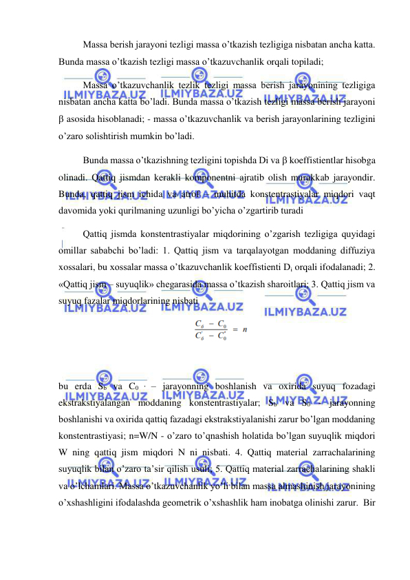  
 
 
Massa berish jarayoni tezligi massa o’tkazish tezligiga nisbatan ancha katta. 
Bunda massa o’tkazish tezligi massa o’tkazuvchanlik orqali topiladi;  
 
Massa o’tkazuvchanlik tezlik tezligi massa berish jarayonining tezligiga 
nisbatan ancha katta bo’ladi. Bunda massa o’tkazish tezligi massa berish jarayoni 
 asosida hisoblanadi; - massa o’tkazuvchanlik va berish jarayonlarining tezligini 
o’zaro solishtirish mumkin bo’ladi.  
 
Bunda massa o’tkazishning tezligini topishda Di va  koeffistientlar hisobga 
olinadi. Qattiq jismdan kerakli komponentni ajratib olish murakkab jarayondir. 
Bunda, qattiq jism ichida va atrof – muhitda konstentrastiyalar miqdori vaqt 
davomida yoki qurilmaning uzunligi bo’yicha o’zgartirib turadi  
 
Qattiq jismda konstentrastiyalar miqdorining o’zgarish tezligiga quyidagi 
omillar sababchi bo’ladi: 1. Qattiq jism va tarqalayotgan moddaning diffuziya 
xossalari, bu xossalar massa o’tkazuvchanlik koeffistienti Di orqali ifodalanadi; 2. 
«Qattiq jism – suyuqlik» chegarasida massa o’tkazish sharoitlari; 3. Qattiq jism va 
suyuq fazalar miqdorlarining nisbati 
 
 
bu erda Sb va C0 ’ – jarayonning boshlanish va oxirida suyuq fozadagi 
ekstrakstiyalangan moddaning konstentrastiyalar; Sb va S0 - jarayonning 
boshlanishi va oxirida qattiq fazadagi ekstrakstiyalanishi zarur bo’lgan moddaning 
konstentrastiyasi; n=W/N - o’zaro to’qnashish holatida bo’lgan suyuqlik miqdori 
W ning qattiq jism miqdori N ni nisbati. 4. Qattiq material zarrachalarining 
suyuqlik bilan o’zaro ta’sir qilish usuli; 5. Qattiq material zarrachalarining shakli 
va o’lchamlari. Massa o’tkazuvchanlik yo’li bilan massa almashinish jarayonining 
o’xshashligini ifodalashda geometrik o’xshashlik ham inobatga olinishi zarur.  Bir 
