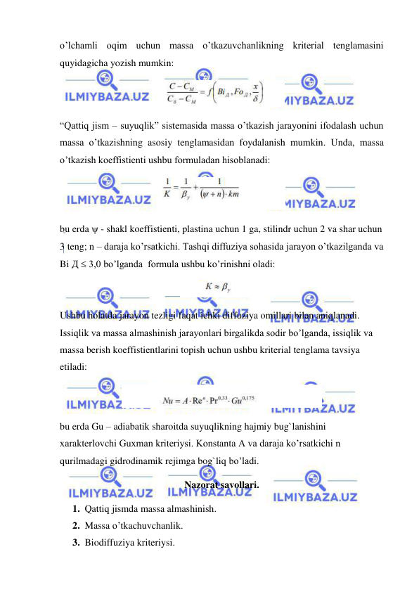  
 
o’lchamli oqim uchun massa o’tkazuvchanlikning kriterial tenglamasini 
quyidagicha yozish mumkin: 
 
“Qattiq jism – suyuqlik” sistemasida massa o’tkazish jarayonini ifodalash uchun 
massa o’tkazishning asosiy tenglamasidan foydalanish mumkin. Unda, massa 
o’tkazish koeffistienti ushbu formuladan hisoblanadi: 
 
bu erda  - shakl koeffistienti, plastina uchun 1 ga, stilindr uchun 2 va shar uchun 
3 teng; n – daraja ko’rsatkichi. Tashqi diffuziya sohasida jarayon o’tkazilganda va 
Bi Д  3,0 bo’lganda  formula ushbu ko’rinishni oladi: 
 
Ushbu holatda jarayon tezligi faqat ichki diffuziya omillari bilan aniqlanadi. 
Issiqlik va massa almashinish jarayonlari birgalikda sodir bo’lganda, issiqlik va 
massa berish koeffistientlarini topish uchun ushbu kriterial tenglama tavsiya 
etiladi: 
 
bu erda Gu – adiabatik sharoitda suyuqlikning hajmiy bug`lanishini 
xarakterlovchi Guxman kriteriysi. Konstanta A va daraja ko’rsatkichi n 
qurilmadagi gidrodinamik rejimga bog`liq bo’ladi. 
Nazorat savollari. 
1. Qattiq jismda massa almashinish. 
2. Massa o’tkachuvchanlik. 
3. Biodiffuziya kriteriysi.  
