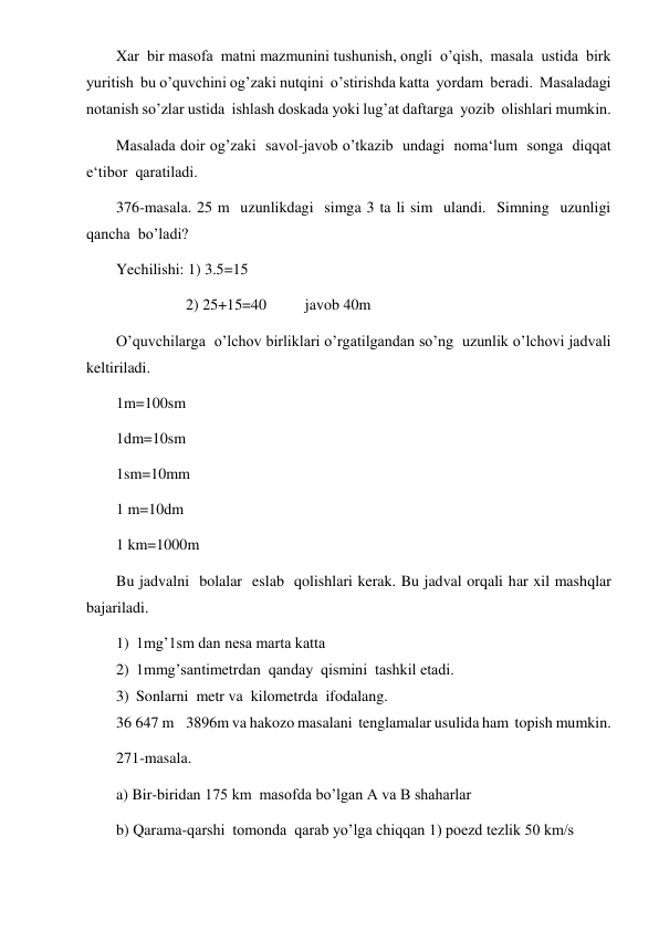  
 
Xar  bir masofa  matni mazmunini tushunish, ongli  o’qish,  masala  ustida  birk  
yuritish  bu o’quvchini og’zaki nutqini  o’stirishda katta  yordam  beradi.  Masaladagi  
notanish so’zlar ustida  ishlash doskada yoki lug’at daftarga  yozib  olishlari mumkin. 
Masalada doir og’zaki  savol-javob o’tkazib  undagi  noma‘lum  songa  diqqat  
e‘tibor  qaratiladi. 
376-masala. 25 m  uzunlikdagi  simga 3 ta li sim  ulandi.  Simning  uzunligi  
qancha  bo’ladi? 
Yechilishi: 1) 3.5=15 
                  2) 25+15=40          javob 40m 
O’quvchilarga  o’lchov birliklari o’rgatilgandan so’ng  uzunlik o’lchovi jadvali 
keltiriladi. 
1m=100sm 
1dm=10sm 
1sm=10mm 
1 m=10dm 
1 km=1000m 
Bu jadvalni  bolalar  eslab  qolishlari kerak. Bu jadval orqali har xil mashqlar 
bajariladi. 
1) 1mg’1sm dan nesa marta katta 
2) 1mmg’santimetrdan  qanday  qismini  tashkil etadi. 
3) Sonlarni  metr va  kilometrda  ifodalang. 
36 647 m    3896m va hakozo masalani  tenglamalar usulida ham  topish mumkin. 
271-masala. 
a) Bir-biridan 175 km  masofda bo’lgan A va B shaharlar 
b) Qarama-qarshi  tomonda  qarab yo’lga chiqqan 1) poezd tezlik 50 km/s  
