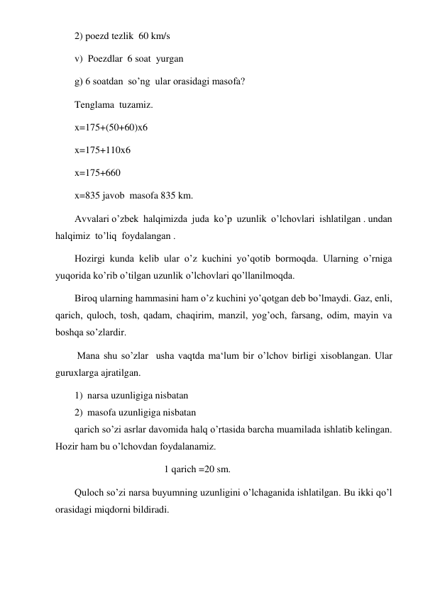  
 
2) poezd tezlik  60 km/s 
v)  Poezdlar  6 soat  yurgan 
g) 6 soatdan  so’ng  ular orasidagi masofa? 
Tenglama  tuzamiz. 
x=175+(50+60)x6 
x=175+110x6 
x=175+660 
x=835 javob  masofa 835 km. 
Avvalari o’zbek  halqimizda  juda  ko’p  uzunlik  o’lchovlari  ishlatilgan . undan  
halqimiz  to’liq  foydalangan . 
Hozirgi kunda kelib ular o’z kuchini yo’qotib bormoqda. Ularning o’rniga 
yuqorida ko’rib o’tilgan uzunlik o’lchovlari qo’llanilmoqda.  
Biroq ularning hammasini ham o’z kuchini yo’qotgan deb bo’lmaydi. Gaz, enli, 
qarich, quloch, tosh, qadam, chaqirim, manzil, yog’och, farsang, odim, mayin va 
boshqa so’zlardir. 
 Mana shu so’zlar  usha vaqtda ma‘lum bir o’lchov birligi xisoblangan. Ular 
guruxlarga ajratilgan.  
1) narsa uzunligiga nisbatan 
2) masofa uzunligiga nisbatan 
qarich so’zi asrlar davomida halq o’rtasida barcha muamilada ishlatib kelingan. 
Hozir ham bu o’lchovdan foydalanamiz. 
                                    1 qarich =20 sm. 
Quloch so’zi narsa buyumning uzunligini o’lchaganida ishlatilgan. Bu ikki qo’l 
orasidagi miqdorni bildiradi.  
