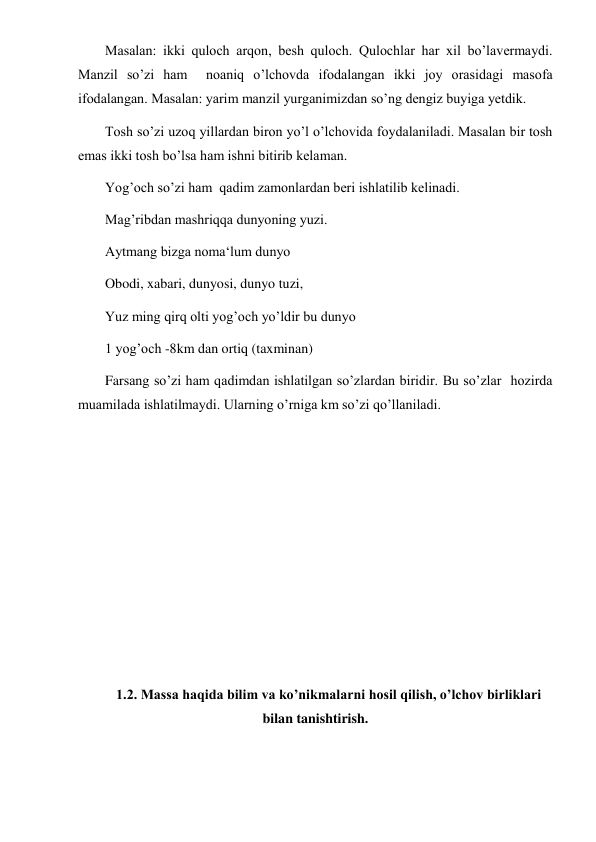  
 
Masalan: ikki quloch arqon, besh quloch. Qulochlar har xil bo’lavermaydi.  
Manzil so’zi ham  noaniq o’lchovda ifodalangan ikki joy orasidagi masofa 
ifodalangan. Masalan: yarim manzil yurganimizdan so’ng dengiz buyiga yetdik. 
Tosh so’zi uzoq yillardan biron yo’l o’lchovida foydalaniladi. Masalan bir tosh 
emas ikki tosh bo’lsa ham ishni bitirib kelaman.  
Yog’och so’zi ham  qadim zamonlardan beri ishlatilib kelinadi.  
Mag’ribdan mashriqqa dunyoning yuzi.  
Aytmang bizga noma‘lum dunyo 
Obodi, xabari, dunyosi, dunyo tuzi, 
Yuz ming qirq olti yog’och yo’ldir bu dunyo 
1 yog’och -8km dan ortiq (taxminan) 
Farsang so’zi ham qadimdan ishlatilgan so’zlardan biridir. Bu so’zlar  hozirda 
muamilada ishlatilmaydi. Ularning o’rniga km so’zi qo’llaniladi. 
 
 
 
 
 
 
 
 
1.2. Massa haqida bilim va ko’nikmalarni hosil qilish, o’lchov birliklari 
bilan tanishtirish. 
