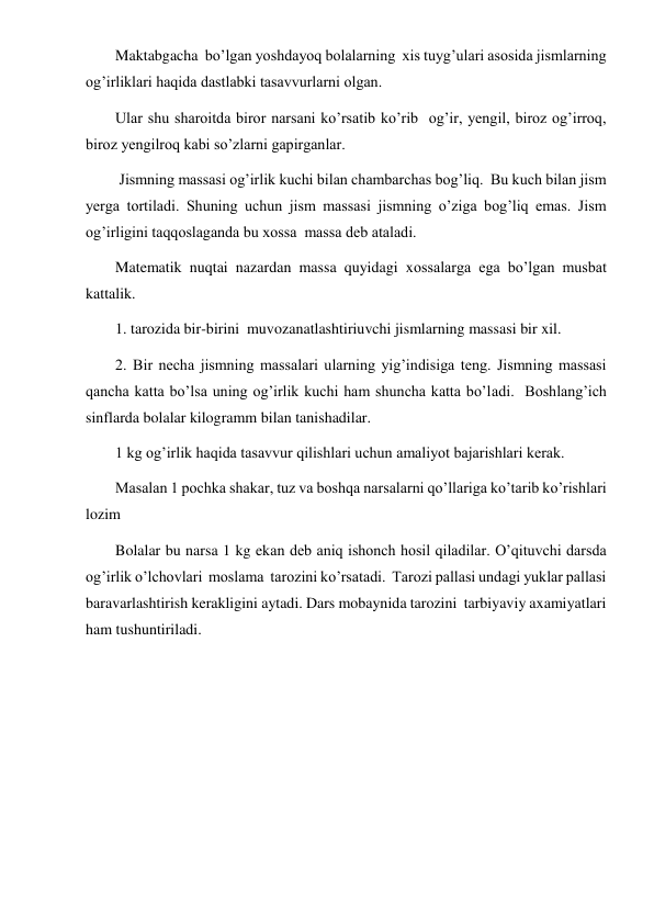  
 
Maktabgacha  bo’lgan yoshdayoq bolalarning  xis tuyg’ulari asosida jismlarning 
og’irliklari haqida dastlabki tasavvurlarni olgan. 
Ular shu sharoitda biror narsani ko’rsatib ko’rib  og’ir, yengil, biroz og’irroq, 
biroz yengilroq kabi so’zlarni gapirganlar. 
 Jismning massasi og’irlik kuchi bilan chambarchas bog’liq.  Bu kuch bilan jism 
yerga tortiladi. Shuning uchun jism massasi jismning o’ziga bog’liq emas. Jism 
og’irligini taqqoslaganda bu xossa  massa deb ataladi. 
Matematik nuqtai nazardan massa quyidagi xossalarga ega bo’lgan musbat 
kattalik.  
1. tarozida bir-birini  muvozanatlashtiriuvchi jismlarning massasi bir xil. 
2. Bir necha jismning massalari ularning yig’indisiga teng. Jismning massasi 
qancha katta bo’lsa uning og’irlik kuchi ham shuncha katta bo’ladi.  Boshlang’ich 
sinflarda bolalar kilogramm bilan tanishadilar. 
1 kg og’irlik haqida tasavvur qilishlari uchun amaliyot bajarishlari kerak.  
Masalan 1 pochka shakar, tuz va boshqa narsalarni qo’llariga ko’tarib ko’rishlari 
lozim 
Bolalar bu narsa 1 kg ekan deb aniq ishonch hosil qiladilar. O’qituvchi darsda 
og’irlik o’lchovlari  moslama  tarozini ko’rsatadi.  Tarozi pallasi undagi yuklar pallasi 
baravarlashtirish kerakligini aytadi. Dars mobaynida tarozini  tarbiyaviy axamiyatlari 
ham tushuntiriladi. 
 
