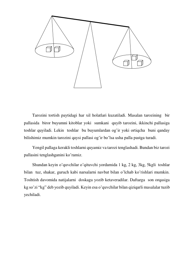  
 
 
 
 
Tarozini tortish paytidagi har xil holatlari kuzatiladi. Masalan tarozining  bir 
pallasida  biror buyumni kitoblar yoki  sumkani  quyib tarozini, ikkinchi pallasiga 
toshlar quyiladi. Lekin  toshlar  bu buyumlardan og’ir yoki ortiqcha  buni qanday  
bilishimiz mumkin tarozini qaysi pallasi og’ir bo’lsa usha palla pastga turadi. 
Yengil pallaga kerakli toshlarni quyamiz va tarozi tenglashadi. Bundan biz tarozi 
pallasini tenglashganini ko’ramiz. 
Shundan keyin o’quvchilar o’qituvchi yordamida 1 kg, 2 kg, 3kg, 5kgli  toshlar 
bilan  tuz, shakar, guruch kabi narsalarni navbat bilan o’lchab ko’rishlari mumkin. 
Toshtish davomida natijalarni  doskaga yozib ketaveradilar. Daftarga  son orqasiga 
kg so’zi “kg” deb yozib quyiladi. Keyin esa o’quvchilar bilan qiziqarli masalalar tuzib 
yechiladi. 
 
 
 
 
