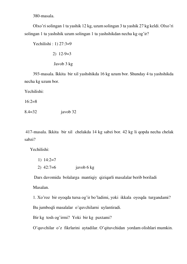  
 
380-masala.  
Olxo’ri solingan 1 ta yashik 12 kg, uzum solingan 3 ta yashik 27 kg keldi. Olxo’ri 
solingan 1 ta yashshik uzum solingan 1 ta yashshikdan necha kg og’ir? 
Yechilishi : 1) 27:3=9 
                  2)  12-9=3 
                   Javob 3 kg 
393-masala. Ikkita  bir xil yashshikda 16 kg uzum bor. Shunday 4 ta yashshikda 
necha kg uzum bor. 
Yechilishi: 
16:2=8 
8.4=32                      javob 32 
 
 417-masala. Ikkita  bir xil  chelakda 14 kg sabzi bor. 42 kg li qopda necha chelak 
sabzi? 
     Yechilishi: 
1) 14:2=7 
            2)  42:7=6                  javob 6 kg 
 Dars davomida  bolalarga  mantiqiy  qiziqarli masalalar berib boriladi 
Masalan. 
1. Xo’roz  bir oyoqda tursa og’ir bo’ladimi, yoki  ikkala  oyoqda  turgandami? 
Bu jumboqli masalalar  o’quvchilarni  uylantiradi. 
Bir kg  tosh og’irmi?  Yoki  bir kg  paxtami? 
O’quvchilar  o’z  fikrlarini  aytadilar. O’qituvchidan  yordam olishlari mumkin. 
