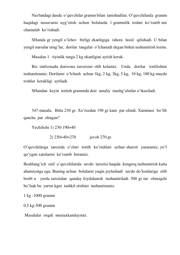  
 
Navbatdagi dasda  o’quvchilar gramm bilan  tanishadilar. O’quvchilarda  gramm  
haqidagi  tassavurni  uyg’otish  uchun  bolalarda  1 grammlik  toshni  ko’rsatib uni  
chamalab  ko’rishadi. 
SHunda gr yengil o’lchov  birligi ekanligiga  ishora  hosil  qilishadi. U bilan  
yengil narsalar urug’lar,  dorilar  tangalar  o’lchanadi degan birkni tushuntirish lozim. 
Masalan 1   tiyinlik tanga 2 kg ekanligini aytish kerak. 
Biz sinfxonada dorixona tarozisini olib kelamiz.  Unda  dorilar  tortilishini  
tushuntiramiz. Dorilarni  o’lchash  uchun 1kg, 2 kg, 3kg, 5 kg,  10 kg, 100 kg mayda 
toshlar  kerakligi  aytiladi. 
SHundan  keyin  tortish grammda doir  amaliy  mashg’ulotlar o’tkaziladi. 
 
347-masala.  Bitta 230 gr. Xo’rozdan 190 gr kam  pat olindi. Xammasi  bo’lib 
qancha  pat  olingan? 
Yechilishi 1) 230-190=40 
                 2) 230+40=270             javob 270 gr. 
O’quvchilarga  tarozida  o’zlari  tortib  ko’rishlari  uchun sharoit  yaratamiz, yo’l 
qo’ygan xatolarini  ko’rsatib  boramiz. 
Boshlang’ich  sinf  o’quvchilarida  savdo  tarozisi haqida  kengroq tushuntirish katta  
ahamiyatga ega. Buning uchun  bolalarni yaqin joylashadi  savdo do’konlariga  olib  
borib u   yerda tarozidan  qanday foydalanish  tushuntiriladi. 500 gr tur  olmoqchi  
bo’lsak bu  yarim kgni  tashkil etishini  tushuntiramiz. 
1 kg -1000 gramm 
0,5 kg-500 gramm 
 Masalalar  orqali  mustaxkamlaymiz. 
 
