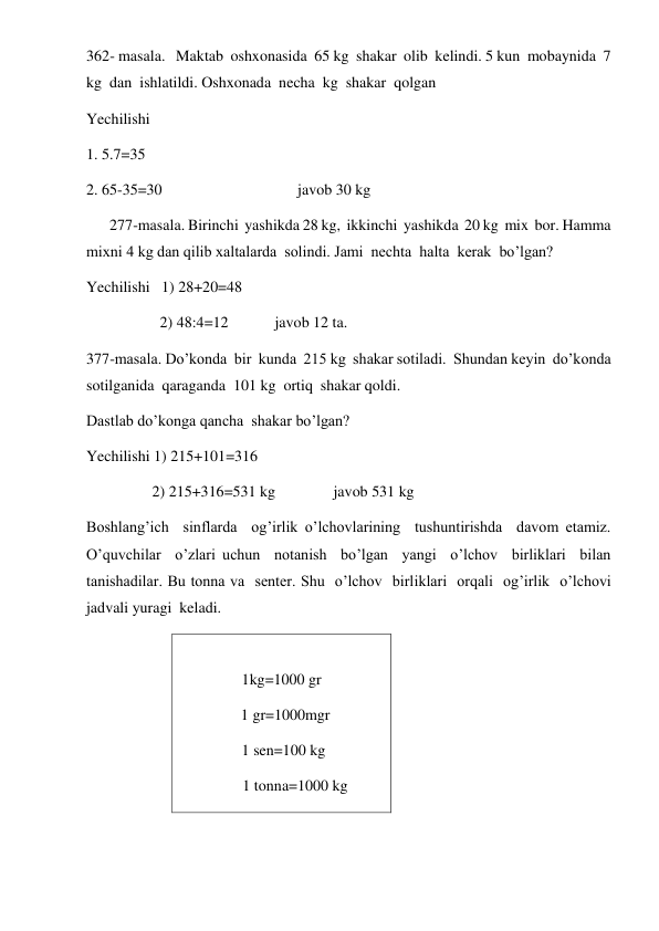  
 
362- masala.   Maktab  oshxonasida  65 kg  shakar  olib  kelindi. 5 kun  mobaynida  7 
kg  dan  ishlatildi. Oshxonada  necha  kg  shakar  qolgan 
Yechilishi   
1. 5.7=35 
2. 65-35=30                                   javob 30 kg 
      277-masala. Birinchi  yashikda 28 kg,  ikkinchi  yashikda  20 kg  mix  bor. Hamma  
mixni 4 kg dan qilib xaltalarda  solindi. Jami  nechta  halta  kerak  bo’lgan? 
Yechilishi   1) 28+20=48 
                   2) 48:4=12            javob 12 ta. 
377-masala. Do’konda  bir  kunda  215 kg  shakar sotiladi.  Shundan keyin  do’konda  
sotilganida  qaraganda  101 kg  ortiq  shakar qoldi. 
Dastlab do’konga qancha  shakar bo’lgan? 
Yechilishi 1) 215+101=316 
                 2) 215+316=531 kg               javob 531 kg 
Boshlang’ich  sinflarda  og’irlik o’lchovlarining  tushuntirishda  davom etamiz.  
O’quvchilar  o’zlari uchun  notanish  bo’lgan  yangi  o’lchov  birliklari  bilan  
tanishadilar. Bu tonna va  senter. Shu  o’lchov  birliklari  orqali  og’irlik  o’lchovi  
jadvali yuragi  keladi. 
    
1kg=1000 gr 
  1 gr=1000mgr 
 1 sen=100 kg 
       1 tonna=1000 kg 
        
