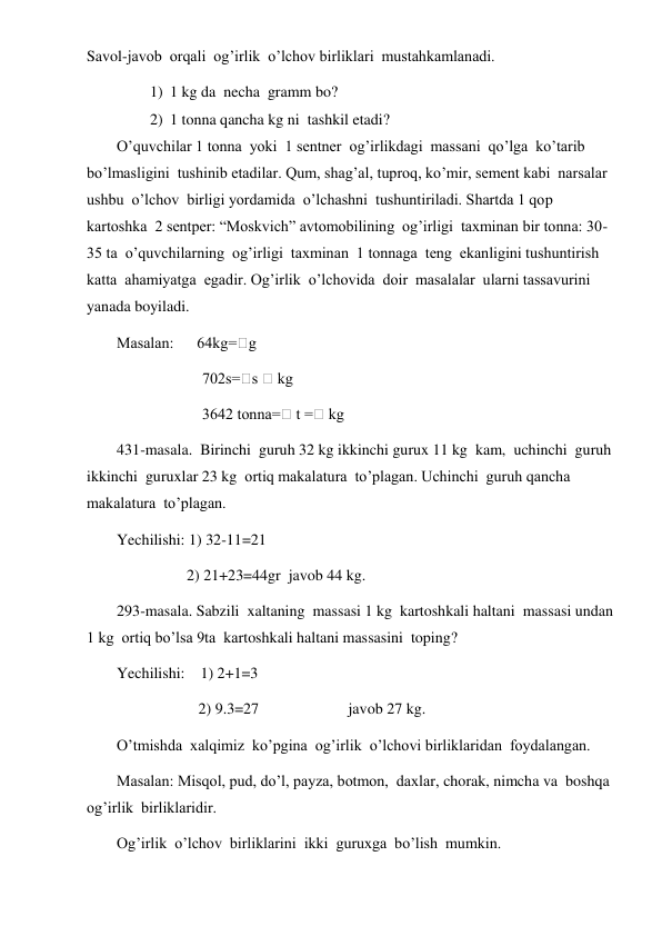  
 
Savol-javob  orqali  og’irlik  o’lchov birliklari  mustahkamlanadi. 
1) 1 kg da  necha  gramm bo? 
2) 1 tonna qancha kg ni  tashkil etadi? 
O’quvchilar 1 tonna  yoki  1 sentner  og’irlikdagi  massani  qo’lga  ko’tarib  
bo’lmasligini  tushinib etadilar. Qum, shag’al, tuproq, ko’mir, sement kabi  narsalar  
ushbu  o’lchov  birligi yordamida  o’lchashni  tushuntiriladi. Shartda 1 qop  
kartoshka  2 sentper: “Moskvich” avtomobilining  og’irligi  taxminan bir tonna: 30-
35 ta  o’quvchilarning  og’irligi  taxminan  1 tonnaga  teng  ekanligini tushuntirish 
katta  ahamiyatga  egadir. Og’irlik  o’lchovida  doir  masalalar  ularni tassavurini  
yanada boyiladi. 
Masalan:      64kg=⁭g 
                      702s=⁭s ⁭ kg 
                      3642 tonna=⁭ t =⁭ kg 
431-masala.  Birinchi  guruh 32 kg ikkinchi gurux 11 kg  kam,  uchinchi  guruh 
ikkinchi  guruxlar 23 kg  ortiq makalatura  to’plagan. Uchinchi  guruh qancha  
makalatura  to’plagan. 
Yechilishi: 1) 32-11=21 
                  2) 21+23=44gr  javob 44 kg. 
293-masala. Sabzili  xaltaning  massasi 1 kg  kartoshkali haltani  massasi undan 
1 kg  ortiq bo’lsa 9ta  kartoshkali haltani massasini  toping? 
Yechilishi:    1) 2+1=3 
                     2) 9.3=27                       javob 27 kg. 
O’tmishda  xalqimiz  ko’pgina  og’irlik  o’lchovi birliklaridan  foydalangan. 
Masalan: Misqol, pud, do’l, payza, botmon,  daxlar, chorak, nimcha va  boshqa  
og’irlik  birliklaridir. 
Og’irlik  o’lchov  birliklarini  ikki  guruxga  bo’lish  mumkin. 
