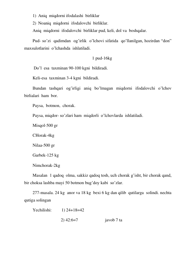  
 
1) Aniq  miqdorni ifodalashi  birliklar 
2) Noaniq  miqdorni  ifodalovchi  birliklar. 
Aniq  miqdorni  ifodalovchi  birliklar pud, keli, dol va  boshqalar. 
Pud- so’zi  qadimdan  og’irlik  o’lchovi sifatida  qo’llanilgan, hozirdan “don” 
maxsulotlarini  o’lchashda  ishlatiladi.  
1 pud-16kg 
 Do’l  esa  taxminan 90-100 kgni  bildiradi. 
Keli-esa  taxminan 3-4 kgni  bildiradi. 
Bundan  tashqari  og’irligi  aniq  bo’lmagan  miqdorni  ifodalovchi  o’lchov 
birlialari  ham  bor. 
Paysa,  botmon,  chorak. 
Paysa, miqdor- so’zlari ham  miqdorli  o’lchovlarda  ishlatiladi. 
Misqol-500 gr 
CHorak-4kg 
Nilaa-500 gr 
Garbek-125 kg 
Nimchorak-2kg 
Masalan  1 qadoq  olma, sakkiz qadoq tosh, uch chorak g’isht, bir chorak qand,  
bir choksa lashba mayi 50 botmon bug’doy kabi  so’zlar. 
277-masala. 24 kg  anor va 18 kg  bexi 6 kg dan qilib  qutilarga  solindi. nechta  
qutiga solingan 
Yechilishi:         1) 24+18=42 
                          2) 42:6=7                         javob 7 ta 
 
 
