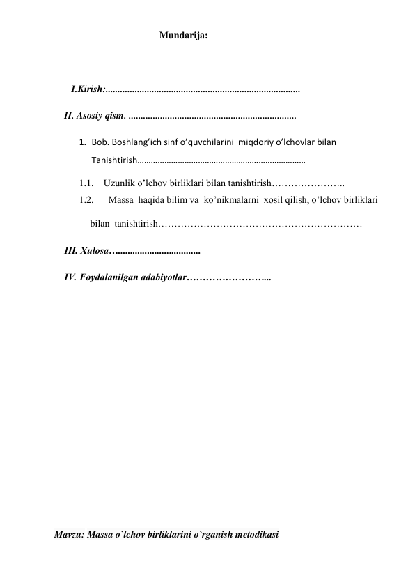  
 
                                       Mundarija: 
 
   I.Kirish:................................................................................ 
II. Asosiy qism. .....................................................................  
1. Bob. Boshlang’ich sinf o’quvchilarini  miqdoriy o’lchovlar bilan   
Tanishtirish………………………………………………………………… 
1.1. Uzunlik o’lchov birliklari bilan tanishtirish………………….. 
1.2.   Massa  haqida bilim va  ko’nikmalarni  xosil qilish, o’lchov birliklari    
       bilan  tanishtirish……………………………………………………… 
III. Xulosa…..................................  
IV. Foydalanilgan adabiyotlar……………………...  
 
 
 
 
 
 
 
 
 
Mavzu: Massa o`lchov birliklarini o`rganish metodikasi  
