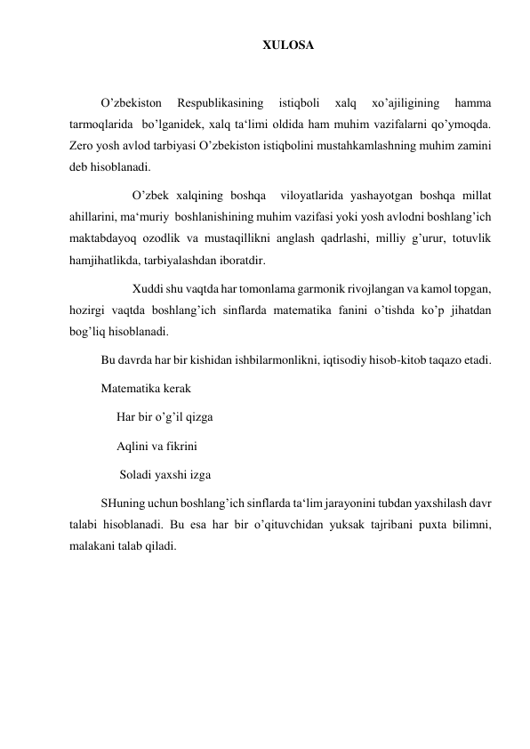  
 
XULOSA 
 
 
O’zbekiston 
Respublikasining 
istiqboli 
xalq 
xo’ajiligining 
hamma 
tarmoqlarida  bo’lganidek, xalq ta‘limi oldida ham muhim vazifalarni qo’ymoqda. 
Zero yosh avlod tarbiyasi O’zbekiston istiqbolini mustahkamlashning muhim zamini 
deb hisoblanadi.  
 
 
O’zbek xalqining boshqa  viloyatlarida yashayotgan boshqa millat 
ahillarini, ma‘muriy  boshlanishining muhim vazifasi yoki yosh avlodni boshlang’ich 
maktabdayoq ozodlik va mustaqillikni anglash qadrlashi, milliy g’urur, totuvlik 
hamjihatlikda, tarbiyalashdan iboratdir.  
 
 
Xuddi shu vaqtda har tomonlama garmonik rivojlangan va kamol topgan, 
hozirgi vaqtda boshlang’ich sinflarda matematika fanini o’tishda ko’p jihatdan 
bog’liq hisoblanadi.  
 
Bu davrda har bir kishidan ishbilarmonlikni, iqtisodiy hisob-kitob taqazo etadi.  
 
Matematika kerak  
          Har bir o’g’il qizga  
          Aqlini va fikrini  
           Soladi yaxshi izga  
 
SHuning uchun boshlang’ich sinflarda ta‘lim jarayonini tubdan yaxshilash davr 
talabi hisoblanadi. Bu esa har bir o’qituvchidan yuksak tajribani puxta bilimni, 
malakani talab qiladi.  
 
 
 
 
 
