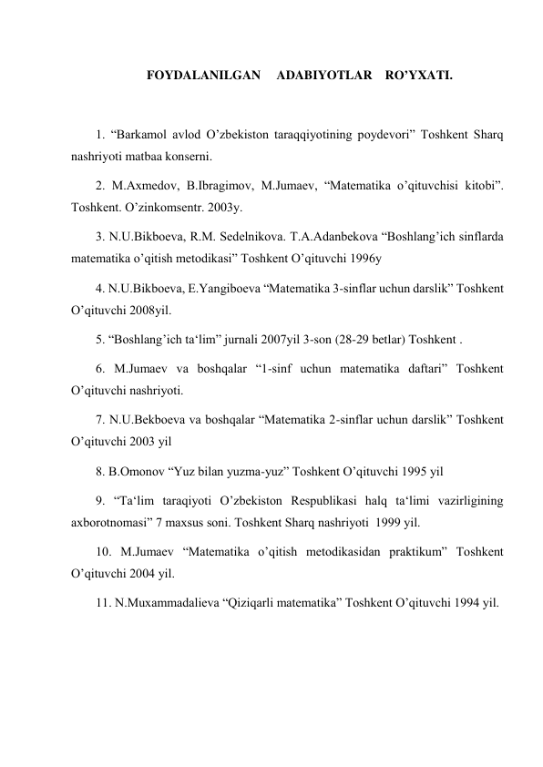  
 
 
FOYDALANILGAN     ADABIYOTLAR    RO’YXATI. 
 
1. “Barkamol avlod O’zbekiston taraqqiyotining poydevori” Toshkent Sharq 
nashriyoti matbaa konserni. 
2. M.Axmedov, B.Ibragimov, M.Jumaev, “Matematika o’qituvchisi kitobi”. 
Toshkent. O’zinkomsentr. 2003y. 
3. N.U.Bikboeva, R.M. Sedelnikova. T.A.Adanbekova “Boshlang’ich sinflarda 
matematika o’qitish metodikasi” Toshkent O’qituvchi 1996y 
4. N.U.Bikboeva, E.Yangiboeva “Matematika 3-sinflar uchun darslik” Toshkent 
O’qituvchi 2008yil. 
5. “Boshlang’ich ta‘lim” jurnali 2007yil 3-son (28-29 betlar) Toshkent . 
6. M.Jumaev va boshqalar “1-sinf uchun matematika daftari” Toshkent 
O’qituvchi nashriyoti. 
7. N.U.Bekboeva va boshqalar “Matematika 2-sinflar uchun darslik” Toshkent 
O’qituvchi 2003 yil  
8. B.Omonov “Yuz bilan yuzma-yuz” Toshkent O’qituvchi 1995 yil 
9. “Ta‘lim taraqiyoti O’zbekiston Respublikasi halq ta‘limi vazirligining 
axborotnomasi” 7 maxsus soni. Toshkent Sharq nashriyoti  1999 yil. 
10. M.Jumaev “Matematika o’qitish metodikasidan praktikum” Toshkent 
O’qituvchi 2004 yil. 
11. N.Muxammadalieva “Qiziqarli matematika” Toshkent O’qituvchi 1994 yil. 
 
 
 
