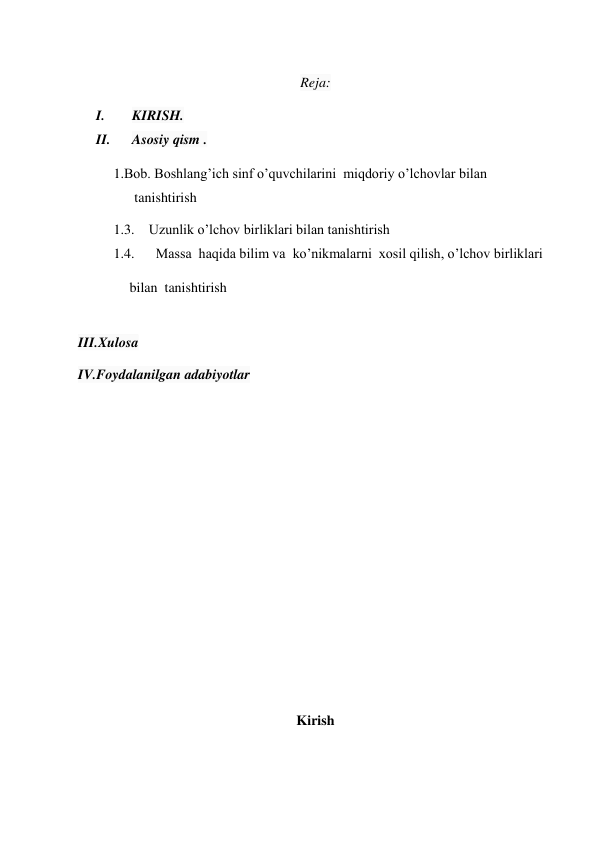  
 
 
Reja: 
I. 
KIRISH. 
II. 
Asosiy qism . 
1.Bob. Boshlang’ich sinf o’quvchilarini  miqdoriy o’lchovlar bilan   
      tanishtirish 
1.3. Uzunlik o’lchov birliklari bilan tanishtirish 
1.4.   Massa  haqida bilim va  ko’nikmalarni  xosil qilish, o’lchov birliklari    
       bilan  tanishtirish 
 
III.Xulosa  
IV.Foydalanilgan adabiyotlar 
 
 
 
 
 
 
 
 
 
 
 
 
Kirish 
