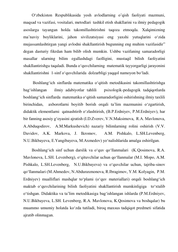  
 
O‘zbekiston Respublikasida yosh avlodlarning o’qish faoliyati mazmuni, 
maqsad va vazifasi, vositalari, metodlari  tashkil etish shakllarini va ilmiy pedagogik 
asoslarga tayangan holda takomillashtirishni taqoza etmoqda. Xalqimizning 
ma’naviy boyliklarini, jahon sivilizatsiyasi eng yaxshi yutuqlarini o‘zida 
mujassamlashtirgan yangi avlodni shakllantirish bugunning eng muhim vazifasidir” 
degan dasturiy fikrdan ham bilib olish mumkin. Ushbu vazifaning samaradorligi 
masallar ularning bilim egallashdagi faolligini, mustaqil bilish faoliyatini 
shakllantirishga taqaladi. Bunda o‘quvchilarning  matematik tayyorgarligi jarayonini 
shakllantirishni  1-sinf o‘quvchilarida  dolzarbligi yaqqol namoyon bo‘ladi. 
 Boshlang‘ich sinflarda matematika o‘qitish metodikasini takomillashtirishga 
bag‘ishlangan   ilmiy adabiyotlar tahlili   psixologik-pedagogik tadqiqotlarda   
boshlang‘ich sinflarda  matematika o‘qitish samaradorligini oshirishning ilmiy taxlili 
birinchidan,  axborotlarni boyitib borish orqali ta’lim mazmunini o‘zgartirish, 
didaktik elementlarni  qatnashtirib o‘zlashtirish, (B.P.Erdniyev, P.M.Erdniyev), har 
bir fanning asosiy g‘oyasini ajratish (I.D.Zverev, V.N.Maksimova,  R.A. Mavlonova, 
A.Abduqodirov,  A.M.Markushevich) nazariy bilimlarning rolini oshirish (V.V. 
Davidov, A.K. Markova, J. Ikromov,  A.M. Pishkalo, L.SH.Levenberg, 
N.U.Bikbayeva, E.Yangibayeva, M.Axmedov) yo‘nalishlarida amalga oshirilgan.    
Boshlang‘ich sinf uchun darslik va o‘quv qo‘llanmalari  (K.Qosimova, R.A. 
Mavlonova, L.SH. Levenberg), o‘qituvchilar uchun qo‘llanmalar (M.I. Mopo, A.M. 
Pishkalo, L.SH.Levenberg,  N.U.Bikbayeva) va o‘quvchilar uchun, tajriba-sinov 
qo‘llanmalari (M.Ahmedov, N.Abduraxmonova, R.Ibragimov, Y.M. Kolyagin,  P.M. 
Erdniyev) mualliflari mashqlar to‘plami (o‘quv materiallari) orqali boshlang‘ich 
maktab o‘quvchilarining bilish faoliyatini shakllantirish mumkinligiga  to‘xtalib 
o‘tishgan. Didaktika va ta’lim metodikasiga bag‘ishlangan ishlarda (P.M.Erdniyev,  
N.U.Bikbayeva, L.SH. Levenberg, R.A. Mavlonova, K.Qosimova va boshqalar) bu 
muammo umumiy holatda ko‘zda tutiladi, biroq maxsus tadqiqot predmeti sifatida 
ajratib olinmagan.  
