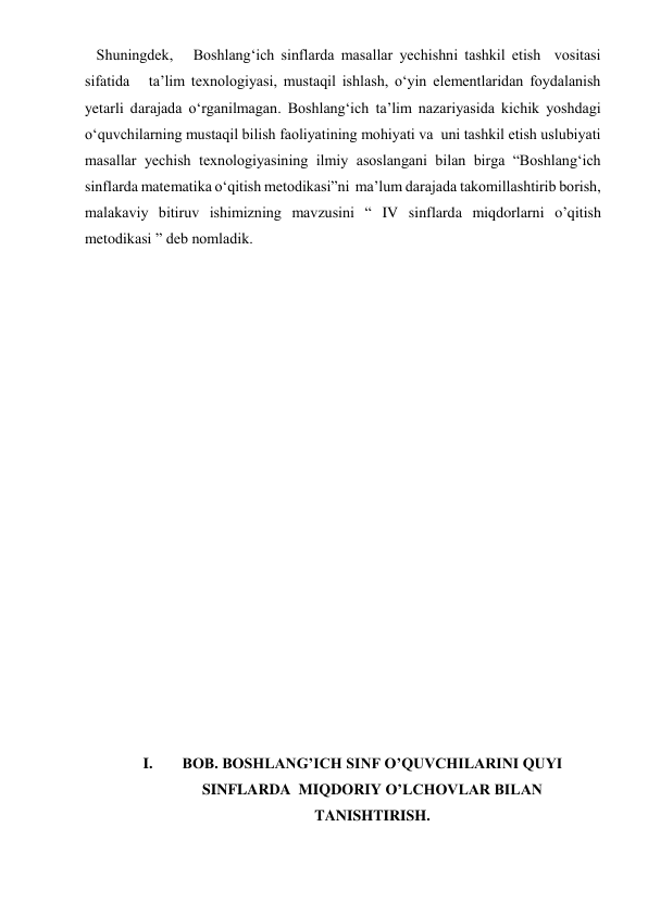  
 
 Shuningdek,   Boshlang‘ich sinflarda masallar yechishni tashkil etish  vositasi 
sifatida   ta’lim texnologiyasi, mustaqil ishlash, o‘yin elementlaridan foydalanish    
yetarli darajada o‘rganilmagan. Boshlang‘ich ta’lim nazariyasida kichik yoshdagi 
o‘quvchilarning mustaqil bilish faoliyatining mohiyati va  uni tashkil etish uslubiyati  
masallar yechish texnologiyasining ilmiy asoslangani bilan birga “Boshlang‘ich 
sinflarda matematika o‘qitish metodikasi”ni  ma’lum darajada takomillashtirib borish, 
malakaviy bitiruv ishimizning mavzusini “ IV sinflarda miqdorlarni o’qitish 
metodikasi ” deb nomladik. 
 
 
 
 
 
 
 
 
 
 
 
 
 
 
I. 
BOB. BOSHLANG’ICH SINF O’QUVCHILARINI QUYI 
SINFLARDA  MIQDORIY O’LCHOVLAR BILAN 
TANISHTIRISH. 
