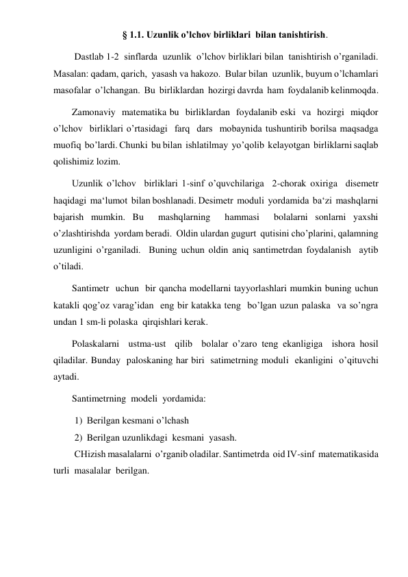  
 
§ 1.1. Uzunlik o’lchov birliklari  bilan tanishtirish. 
 Dastlab 1-2  sinflarda  uzunlik  o’lchov birliklari bilan  tanishtirish o’rganiladi.  
Masalan: qadam, qarich,  yasash va hakozo.  Bular bilan  uzunlik, buyum o’lchamlari  
masofalar  o’lchangan.  Bu  birliklardan  hozirgi davrda  ham  foydalanib kelinmoqda. 
Zamonaviy  matematika bu  birliklardan  foydalanib eski  va  hozirgi  miqdor  
o’lchov  birliklari o’rtasidagi  farq  dars  mobaynida tushuntirib borilsa maqsadga  
muofiq  bo’lardi. Chunki  bu bilan  ishlatilmay  yo’qolib  kelayotgan  birliklarni saqlab 
qolishimiz lozim. 
Uzunlik o’lchov  birliklari 1-sinf o’quvchilariga  2-chorak oxiriga  disemetr  
haqidagi  ma‘lumot  bilan boshlanadi. Desimetr  moduli  yordamida  ba‘zi  mashqlarni  
bajarish mumkin. Bu  mashqlarning  hammasi  bolalarni sonlarni yaxshi 
o’zlashtirishda  yordam beradi.  Oldin ulardan gugurt  qutisini cho’plarini, qalamning  
uzunligini o’rganiladi.  Buning uchun oldin aniq santimetrdan foydalanish  aytib 
o’tiladi. 
Santimetr  uchun  bir qancha modellarni tayyorlashlari mumkin buning uchun  
katakli qog’oz varag’idan  eng bir katakka teng  bo’lgan uzun palaska  va so’ngra  
undan 1 sm-li polaska  qirqishlari kerak. 
Polaskalarni  ustma-ust  qilib  bolalar o’zaro teng ekanligiga  ishora hosil 
qiladilar. Bunday  paloskaning har biri  satimetrning moduli  ekanligini  o’qituvchi  
aytadi. 
Santimetrning  modeli  yordamida: 
1) Berilgan kesmani o’lchash 
2) Berilgan uzunlikdagi  kesmani  yasash. 
 CHizish masalalarni  o’rganib oladilar. Santimetrda  oid IV-sinf  matematikasida   
turli  masalalar  berilgan. 
 
