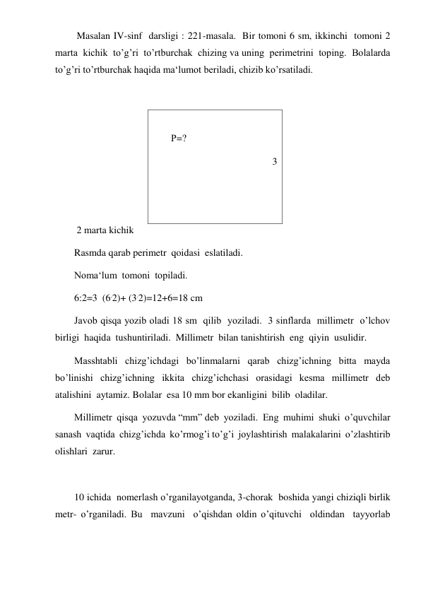  
 
 Masalan IV-sinf  darsligi : 221-masala.  Bir tomoni 6 sm, ikkinchi  tomoni 2 
marta  kichik  to’g’ri  to’rtburchak  chizing va uning  perimetrini  toping.  Bolalarda  
to’g’ri to’rtburchak haqida ma‘lumot beriladi, chizib ko’rsatiladi. 
 
 
Р=? 
                                         3 
 
 
 2 marta kichik 
Rasmda qarab perimetr  qoidasi  eslatiladi.  
Noma‘lum  tomoni  topiladi.  
6:2=3  (6.2)+ (3.2)=12+6=18 cm 
Javob qisqa yozib oladi 18 sm  qilib  yoziladi.  3 sinflarda  millimetr  o’lchov  
birligi  haqida  tushuntiriladi.  Millimetr  bilan tanishtirish  eng  qiyin  usulidir. 
Masshtabli  chizg’ichdagi  bo’linmalarni  qarab  chizg’ichning  bitta  mayda  
bo’linishi  chizg’ichning  ikkita  chizg’ichchasi  orasidagi  kesma  millimetr  deb  
atalishini  aytamiz. Bolalar  esa 10 mm bor ekanligini  bilib  oladilar. 
Millimetr  qisqa  yozuvda “mm” deb  yoziladi.  Eng  muhimi  shuki  o’quvchilar  
sanash  vaqtida  chizg’ichda  ko’rmog’i to’g’i  joylashtirish  malakalarini  o’zlashtirib  
olishlari  zarur. 
 
10 ichida  nomerlash o’rganilayotganda, 3-chorak  boshida yangi chiziqli birlik  
metr- o’rganiladi. Bu  mavzuni  o’qishdan oldin o’qituvchi  oldindan  tayyorlab  
