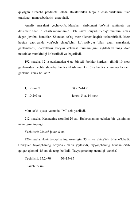  
 
quyilgan  birnecha  predmetni  oladi.  Bolalar bilan  birga  o’lchab birliklarini  ular 
orasidagi  munosabatlarini  esga oladi. 
Amaliy  masalani  yechayotib: Masalan:  sinfxonani  bo’yini  santimetr  va  
detsimetr bilan  o’lchash mumkinmi?  Deb  savol  quyadi “Yo’q” mumkin  emas  
degan  javobni  beradilar.  Shundan  so’ng  metr o’lchovi haqida  tushuntiriladi.  Metr  
haqida  gapirganda  yog’och  chizg’ichni  ko’rsatib , u  bilan  uzun  narsalarni,  
gazlamalarni,  daraxtlarni  bo’yini  o’lchash mumkinligini  aytiladi va unga  doir  
masalalar mumkinligi ko’rsatiladi va  bajariladi. 
192-masala. 12 ta gazlamadan 6 ta  bir xil  bolalar kurtkasi  tikildi 10 metr  
gazlamadan  nechta  shunday  kurtka  tikish  mumkin. 7 ta  kurtka uchun  necha metr 
gazlama  kerak bo’ladi? 
 
1) 12:6=2m                                       3) 7.2=14 m 
2) 10:2=5 ta                                      javob: 5 ta, 14 metr 
 
Metr so’zi  qisqa  yozuvda  “M” deb  yoziladi. 
212-masala.  Kesmaning uzunligi 24 sm.  Bu kesmaning  uchdan  bir  qismining  
uzunligini  toping?  
Yechilishi: 24:3=8 javob 8 sm. 
220-masala. Hozir tayoqchaning  uzunligini 35 sm va  chizg’ich  bilan o’lchadi.  
Chizg’ich  tayoqchaning  bo’yida 2 marta  joylashdi,  tayyoqchaning  bundan  ortib 
qolgan qismini  15 sm  da teng  bo’ladi.  Tayyoqchaning  uzunligi  qancha? 
Yechilishi: 35.2=70            70+15=85 
   Javob 85 sm. 
 
