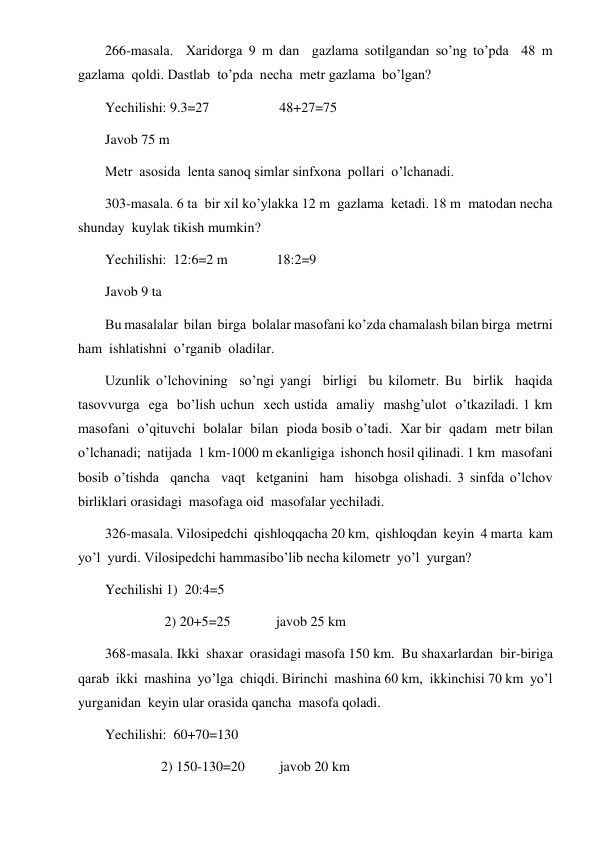  
 
266-masala.  Xaridorga 9 m dan  gazlama sotilgandan so’ng to’pda  48 m  
gazlama  qoldi. Dastlab  to’pda  necha  metr gazlama  bo’lgan? 
Yechilishi: 9.3=27                    48+27=75 
Javob 75 m 
Metr  asosida  lenta sanoq simlar sinfxona  pollari  o’lchanadi. 
303-masala. 6 ta  bir xil ko’ylakka 12 m  gazlama  ketadi. 18 m  matodan necha  
shunday  kuylak tikish mumkin? 
Yechilishi:  12:6=2 m              18:2=9 
Javob 9 ta 
Bu masalalar  bilan  birga  bolalar masofani ko’zda chamalash bilan birga  metrni  
ham  ishlatishni  o’rganib  oladilar. 
Uzunlik o’lchovining  so’ngi yangi  birligi  bu kilometr. Bu  birlik  haqida  
tasovvurga  ega  bo’lish uchun  xech ustida  amaliy  mashg’ulot  o’tkaziladi. 1 km  
masofani  o’qituvchi  bolalar  bilan  pioda bosib o’tadi.  Xar bir  qadam  metr bilan  
o’lchanadi;  natijada  1 km-1000 m ekanligiga  ishonch hosil qilinadi. 1 km  masofani  
bosib o’tishda  qancha  vaqt  ketganini  ham  hisobga olishadi. 3 sinfda o’lchov  
birliklari orasidagi  masofaga oid  masofalar yechiladi. 
326-masala. Vilosipedchi  qishloqqacha 20 km,  qishloqdan  keyin  4 marta  kam  
yo’l  yurdi. Vilosipedchi hammasibo’lib necha kilometr  yo’l  yurgan? 
Yechilishi 1)  20:4=5 
                 2) 20+5=25             javob 25 km 
368-masala. Ikki  shaxar  orasidagi masofa 150 km.  Bu shaxarlardan  bir-biriga 
qarab  ikki  mashina  yo’lga  chiqdi. Birinchi  mashina 60 km,  ikkinchisi 70 km  yo’l 
yurganidan  keyin ular orasida qancha  masofa qoladi. 
Yechilishi:  60+70=130 
                2) 150-130=20          javob 20 km 
