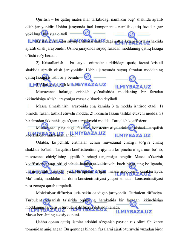  
 
 
Quritish – bu qattiq materiallar tarkibidagi namlikni bug` shaklida ajratib 
olish jarayonidir. Ushbu jarayonda faol komponent - namlik qattiq fazadan gaz 
yoki bug` fazasiga o’tadi. 
 
Kristallanish – bu suyuq eritmalar tarkibidagi qattiq fazani kristall shaklida 
ajratib olish jarayonidir. Ushbu jarayonda suyuq fazadan moddaning qattiq fazaga 
o’tishi ro’y beradi. 
 
2) Kristallanish – bu suyuq eritmalar tarkibidagi qattiq fazani kristall 
shaklida ajratib olish jarayonidir. Ushbu jarayonda suyuq fazadan moddaning 
qattiq fazaga o’tishi ro’y beradi. 
 
3) Massa utkazish kinetikasi 
 
Muvozanat holatiga erishish yo’nalishida moddaning bir fazadan 
ikkinchisiga o’tish jarayoniga massa o’tkazish deyiladi. 
 
Massa almashinish jarayonida eng kamida 3 ta modda ishtiroq etadi: 1) 
birinchi fazani tashkil etuvchi modda; 2) ikkinchi fazani tashkil etuvchi modda; 3) 
bir fazadan ikkinchisiga o’tgan tarqaluvchi modda. Tarqalish koeffisienti. 
 
Muvozanat paytidagi fazalar konstentrastiyalarining nisbati tarqalish 
koeffistienti mdeb nomlanadi. 
 
Odatda, ko’pchilik eritmalar uchun muvozanat chizig`i to’g`ri chiziq 
shaklida bo’ladi. Tarqalish koeffistientining qiymati ko’pincha o’zgarmas bo’lib, 
muvozanat chizig`ining qiyalik burchagi tangensiga tengdir. Massa o’tkazish 
koeffistienti, vaqt birligi ichida harakatga keltiruvchi kuch birga teng bo’lganda, 
ularni ajratib turuvchi yuza birligidan o’tgan massa miqdorini xarakterlaydi. 
Ma’lumki, moddalar har doim konstentrastiyasi yuqori zonadan konstentrastiyasi 
past zonaga qarab tarqaladi. 
 
Molekulyar diffuziya juda sekin o'tadigan jarayondir. Turbulent diffuziya. 
Turbulent tebranish ta’sirida oqimning harakatida bir fazadan ikkinchisiga 
moddaning tarqalishi turbulent diffuziya deb nomlanadi. 
Massa berishning asosiy qonuni. 
 
Ushbu qonun qattiq jismlar erishini o’rganish paytida rus olimi Shukarev 
tomonidan aniqlangan. Bu qonunga binoan, fazalarni ajratib turuvchi yuzadan biror 
