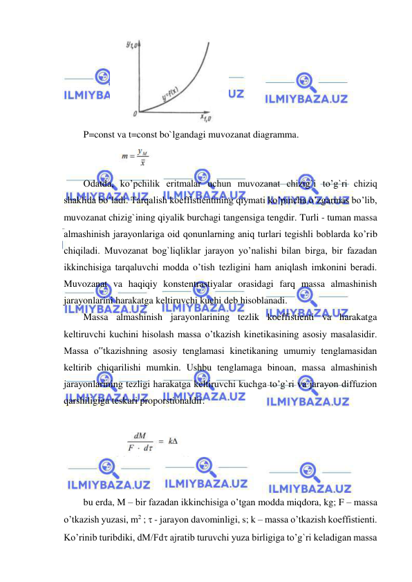  
 
           
 
P=const va t=const bo`lgandagi muvozanat diagramma.  
             
 
Odatda, ko’pchilik eritmalar uchun muvozanat chizig`i to’g`ri chiziq 
shaklida bo’ladi. Tarqalish koeffistientining qiymati ko’pincha o’zgarmas bo’lib, 
muvozanat chizig`ining qiyalik burchagi tangensiga tengdir. Turli - tuman massa 
almashinish jarayonlariga oid qonunlarning aniq turlari tegishli boblarda ko’rib 
chiqiladi. Muvozanat bog`liqliklar jarayon yo’nalishi bilan birga, bir fazadan 
ikkinchisiga tarqaluvchi modda o’tish tezligini ham aniqlash imkonini beradi. 
Muvozanat va haqiqiy konstentrastiyalar orasidagi farq massa almashinish 
jarayonlarini harakatga keltiruvchi kuchi deb hisoblanadi.  
Massa almashinish jarayonlarining tezlik koeffistienti va harakatga 
keltiruvchi kuchini hisolash massa o’tkazish kinetikasining asosiy masalasidir. 
Massa o‟tkazishning asosiy tenglamasi kinetikaning umumiy tenglamasidan 
keltirib chiqarilishi mumkin. Ushbu tenglamaga binoan, massa almashinish 
jarayonlarining tezligi harakatga keltiruvchi kuchga to’g`ri va jarayon diffuzion 
qarshiligiga teskari proporstionaldir.  
 
             
 
 
 
bu erda, M – bir fazadan ikkinchisiga o’tgan modda miqdora, kg; F – massa 
o’tkazish yuzasi, m2 ;  - jarayon davominligi, s; k – massa o’tkazish koeffistienti. 
Ko’rinib turibdiki, dM/Fd ajratib turuvchi yuza birligiga to’g`ri keladigan massa 
