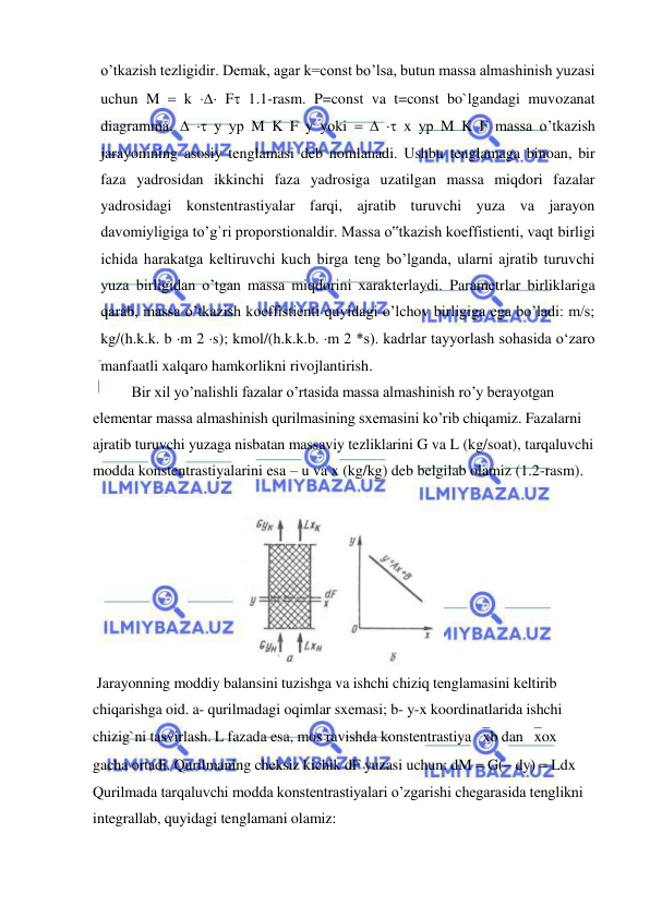  
 
o’tkazish tezligidir. Demak, agar k=const bo’lsa, butun massa almashinish yuzasi 
uchun M  k  F 1.1-rasm. P=const va t=const bo`lgandagi muvozanat 
diagramma.   y ур M K F y yoki    x ур M K F massa o’tkazish 
jarayonining asosiy tenglamasi deb nomlanadi. Ushbu tenglamaga binoan, bir 
faza yadrosidan ikkinchi faza yadrosiga uzatilgan massa miqdori fazalar 
yadrosidagi konstentrastiyalar farqi, ajratib turuvchi yuza va jarayon 
davomiyligiga to’g`ri proporstionaldir. Massa o‟tkazish koeffistienti, vaqt birligi 
ichida harakatga keltiruvchi kuch birga teng bo’lganda, ularni ajratib turuvchi 
yuza birligidan o’tgan massa miqdorini xarakterlaydi. Parametrlar birliklariga 
qarab, massa o’tkazish koeffistienti quyidagi o’lchov birligiga ega bo’ladi: m/s; 
kg/(h.k.k. b m 2 s); kmol/(h.k.k.b. m 2 *s). kadrlar tayyorlash sohasida o‘zaro 
manfaatli xalqaro hamkorlikni rivojlantirish. 
 
Bir xil yo’nalishli fazalar o’rtasida massa almashinish ro’y berayotgan 
elementar massa almashinish qurilmasining sxemasini ko’rib chiqamiz. Fazalarni 
ajratib turuvchi yuzaga nisbatan massaviy tezliklarini G va L (kg/soat), tarqaluvchi 
modda konstentrastiyalarini esa – u va x (kg/kg) deb belgilab olamiz (1.2-rasm).  
 
 
 Jarayonning moddiy balansini tuzishga va ishchi chiziq tеnglamasini kеltirib 
chiqarishga oid. a- qurilmadagi oqimlar sxеmasi; b- y-x koordinatlarida ishchi 
chizig`ni tasvirlash. L fazada esa, mos ravishda konstentrastiya xb dan xox 
gacha ortadi. Qurilmaning cheksiz kichik dF yuzasi uchun: dM  G dy  Ldx 
Qurilmada tarqaluvchi modda konstentrastiyalari o’zgarishi chegarasida tenglikni 
integrallab, quyidagi tenglamani olamiz: 
 
