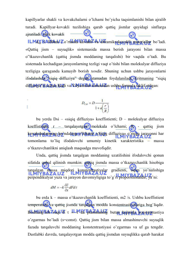  
 
kapillyarlar shakli va kovakchalarni o’lchami bo’yicha taqsimlanishi bilan ajralib 
turadi. Kapillyar-kovakli tuzilishiga qarab qattiq jismlar quyidagi sinflarga 
ajratiladi: yirik kovakli  
dкр  100nm ; o’rtacha kovakli va ultramikrokovakli materiallar bo’ladi. 
«Qattiq jism – suyuqlik» sistemasida massa berish jarayoni bilan massa 
o‟tkazuvchanlik (qattiq jismda moddaning tarqalishi) bir vaqtda o’tadi. Bu 
sistemada kechadigan jarayonlarning tezligi vaqt o’tishi bilan molekulyar diffuziya 
tezligiga qaraganda kamayib borish xosdir. Shuning uchun ushbu jarayonlarni 
ifodalashda “siqiq diffuziya” degan atamadan foydalaniladi. Eritmaning “siqiq 
diffuziya”si uchun Kadi va Vilyamslar tomonidan ushbu formula taklif etilgan: 
 
bu yerda Dsi – «siqiq diffuziya» koeffistienti; D – molekulyar diffuziya 
koeffistienti; r – tarqalayotgan molekula o’lchami; R - qattiq jism 
kovakchalarining ko’ndalang o’lchami. «Siqiq diffuziya» o’rniga jarayonni har 
tomonlama to’liq ifodalovchi umumiy kinetik xarakteristika – massa 
o’tkazuvchanlikni aniqlash maqsadga muvofiqdir.  
Unda, qattiq jismda tarqalgan moddaning uzatilishini ifodalovchi qonun 
sifatida qabul qilinish mumkin: qattiq jismda massa o’tkazuvchanlik hisobiga 
tarqalgan massa miqdori konstentrastiyalar gradienti, oqim yo’nalishiga 
perpendikulyar yuza va jarayon davomiyligiga to’g`ri proporstionaldir, ya’ni:  
            
 
bu erda k – massa o’tkazuvchanlik koeffistienti, m2 /s. Ushbu koeffistient 
temperatura va qattiq jismda tarqalgan modda konstentrastiyalariga bog`liqdir. 
Boshlang`ich vaqt 0    da plastinaning butun hajmida konstentrastiya 
o’zgarmas bo’ladi (s=const). Qattiq jism bilan massa almashinuvchi suyuqlik 
fazada tarqaluvchi moddaning konstentrastiyasi o’zgarmas va uf ga tengdir. 
Dastlabki davrda, tarqalayotgan modda qattiq jismdan suyuqlikka qarab harakat 
