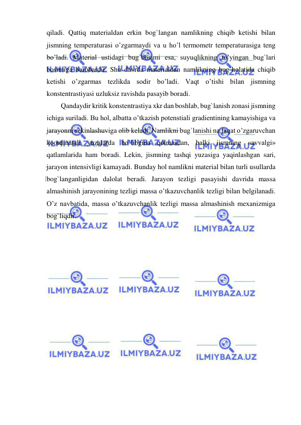  
 
qiladi. Qattiq materialdan erkin bog`langan namlikning chiqib ketishi bilan 
jismning temperaturasi o’zgarmaydi va u ho’l termometr temperaturasiga teng 
bo’ladi. Material ustidagi bug`bosimi esa, suyuqlikning to’yingan bug`lari 
bosimiga barobardir. Shu davrda materialdan namlikning bug`holatida chiqib 
ketishi o’zgarmas tezlikda sodir bo’ladi. Vaqt o’tishi bilan jismning 
konstentrastiyasi uzluksiz ravishda pasayib boradi.  
Qandaydir kritik konstentrastiya xkr dan boshlab, bug`lanish zonasi jismning 
ichiga suriladi. Bu hol, albatta o’tkazish potenstiali gradientining kamayishiga va 
jarayonni sekinlashuviga olib keladi. Namlikni bug`lanishi na faqat o’zgaruvchan 
koordinatali yuzalarda bo’libgina qolmasdan, balki jismning «avvalgi» 
qatlamlarida ham boradi. Lekin, jismning tashqi yuzasiga yaqinlashgan sari, 
jarayon intensivligi kamayadi. Bunday hol namlikni material bilan turli usullarda 
bog`langanligidan dalolat beradi. Jarayon tezligi pasayishi davrida massa 
almashinish jarayonining tezligi massa o’tkazuvchanlik tezligi bilan belgilanadi. 
O’z navbatida, massa o’tkazuvchanlik tezligi massa almashinish mexanizmiga 
bog`liqdir.  
 
 
 
 
 
 
 
 
 
 
 
