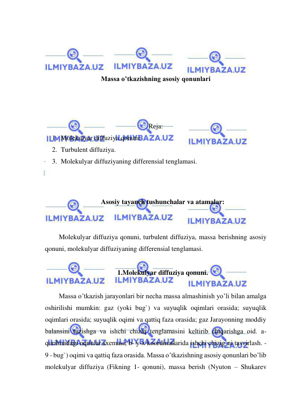  
 
 
 
 
 
Massa o’tkazishning asosiy qonunlari 
 
 
 
Reja: 
1. Molekulyar diffuziya qonuni.  
2. Turbulent diffuziya. 
3. Molekulyar diffuziyaning differensial tenglamasi. 
 
  
Asosiy tayanch tushunchalar va atamalar: 
 
 
Molekulyar diffuziya qonuni, turbulent diffuziya, massa berishning asosiy 
qonuni, molekulyar diffuziyaning differensial tenglamasi. 
 
1.Molekulyar diffuziya qonuni. 
 
Massa o’tkazish jarayonlari bir necha massa almashinish yo’li bilan amalga 
oshirilishi mumkin: gaz (yoki bug`) va suyuqlik oqimlari orasida; suyuqlik 
oqimlari orasida; suyuqlik oqimi va qattiq faza orasida; gaz Jarayonning moddiy 
balansini tuzishga va ishchi chiziq tеnglamasini kеltirib chiqarishga oid. a- 
qurilmadagi oqimlar sxеmasi; b- y-x koordinatlarida ishchi chizig`ni tasvirlash. - 
9 - bug`) oqimi va qattiq faza orasida. Massa o’tkazishning asosiy qonunlari bo’lib 
molekulyar diffuziya (Fikning 1- qonuni), massa berish (Nyuton – Shukarev 
