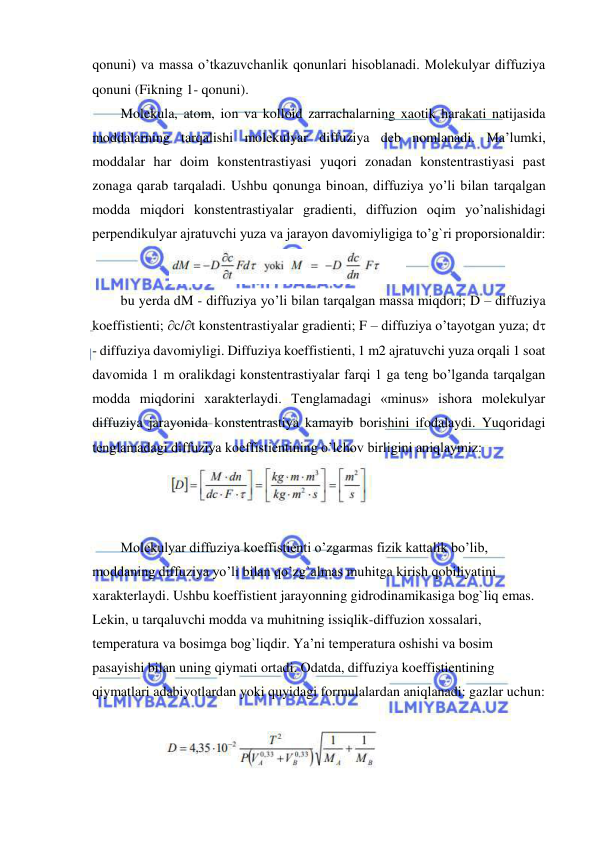  
 
qonuni) va massa o’tkazuvchanlik qonunlari hisoblanadi. Molekulyar diffuziya 
qonuni (Fikning 1- qonuni).  
Molekula, atom, ion va kolloid zarrachalarning xaotik harakati natijasida 
moddalarning tarqalishi molekulyar diffuziya deb nomlanadi. Ma’lumki, 
moddalar har doim konstentrastiyasi yuqori zonadan konstentrastiyasi past 
zonaga qarab tarqaladi. Ushbu qonunga binoan, diffuziya yo’li bilan tarqalgan 
modda miqdori konstentrastiyalar gradienti, diffuzion oqim yo’nalishidagi 
perpendikulyar ajratuvchi yuza va jarayon davomiyligiga to’g`ri proporsionaldir: 
              
 
bu yerda dM - diffuziya yo’li bilan tarqalgan massa miqdori; D – diffuziya 
koeffistienti; c/t konstentrastiyalar gradienti; F – diffuziya o’tayotgan yuza; d 
- diffuziya davomiyligi. Diffuziya koeffistienti, 1 m2 ajratuvchi yuza orqali 1 soat 
davomida 1 m oralikdagi konstentrastiyalar farqi 1 ga teng bo’lganda tarqalgan 
modda miqdorini xarakterlaydi. Tenglamadagi «minus» ishora molekulyar 
diffuziya jarayonida konstentrastiya kamayib borishini ifodalaydi. Yuqoridagi 
tenglamadagi diffuziya koeffistientining o’lchov birligini aniqlaymiz:  
          
 
 
Molekulyar diffuziya koeffistienti o’zgarmas fizik kattalik bo’lib, 
moddaning diffuziya yo’li bilan qo’zg`almas muhitga kirish qobiliyatini 
xarakterlaydi. Ushbu koeffistient jarayonning gidrodinamikasiga bog`liq emas. 
Lekin, u tarqaluvchi modda va muhitning issiqlik-diffuzion xossalari, 
temperatura va bosimga bog`liqdir. Ya’ni temperatura oshishi va bosim 
pasayishi bilan uning qiymati ortadi. Odatda, diffuziya koeffistientining 
qiymatlari adabiyotlardan yoki quyidagi formulalardan aniqlanadi: gazlar uchun:  
 
           
 
