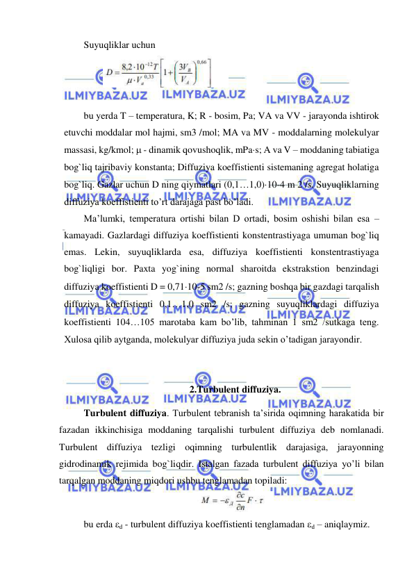  
 
Suyuqliklar uchun 
                  
 
 
bu yerda T – temperatura, K; R - bosim, Pa; VA va VV - jarayonda ishtirok 
etuvchi moddalar mol hajmi, sm3 /mol; MA va MV - moddalarning molekulyar 
massasi, kg/kmol;  - dinamik qovushoqlik, mPas; A va V – moddaning tabiatiga 
bog`liq tajribaviy konstanta; Diffuziya koeffistienti sistemaning agregat holatiga 
bog`liq. Gazlar uchun D ning qiymatlari (0,11,0)10-4 m 2 /s. Suyuqliklarning 
diffuziya koeffistienti to’rt darajaga past bo’ladi.  
Ma’lumki, temperatura ortishi bilan D ortadi, bosim oshishi bilan esa – 
kamayadi. Gazlardagi diffuziya koeffistienti konstentrastiyaga umuman bog`liq 
emas. Lekin, suyuqliklarda esa, diffuziya koeffistienti konstentrastiyaga 
bog`liqligi bor. Paxta yog`ining normal sharoitda ekstrakstion benzindagi 
diffuziya koeffistienti D = 0,7110-5 sm2 /s; gazning boshqa bir gazdagi tarqalish 
diffuziya koeffistienti 0,11,0 sm2 /s; gazning suyuqliklardagi diffuziya 
koeffistienti 104105 marotaba kam bo’lib, tahminan 1 sm2 /sutkaga teng. 
Xulosa qilib aytganda, molekulyar diffuziya juda sekin o’tadigan jarayondir. 
  
 
2.Turbulent diffuziya. 
Turbulent diffuziya. Turbulent tebranish ta’sirida oqimning harakatida bir 
fazadan ikkinchisiga moddaning tarqalishi turbulent diffuziya deb nomlanadi. 
Turbulent diffuziya tezligi oqimning turbulentlik darajasiga, jarayonning 
gidrodinamik rejimida bog`liqdir. Istalgan fazada turbulent diffuziya yo’li bilan 
tarqalgan moddaning miqdori ushbu tenglamadan topiladi: 
 
bu erda d - turbulent diffuziya koeffistienti tenglamadan d – aniqlaymiz. 
