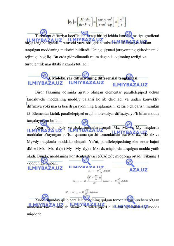  
 
 
Turbulent diffuziya koeffistienti vaqt birligi ichida konstentrastiya gradienti 
birga teng bo’lganda ajratuvchi yuza birligidan turbulent diffuziya yo’li bilan 
tarqalgan moddaning midorini bildiradi. Uning qiymati jarayonning gidrodinamik 
rejimiga bog`liq. Bu erda gidrodinamik rejim deganda oqimning tezligi va 
turbulentlik masshtabi nazarda tutiladi. 
 
3. Molekulyar diffuziyaning differensial tenglamasi. 
 
Biror fazaning oqimida ajratib olingan elementar parallelepiped uchun 
tarqaluvchi moddaning moddiy balansi ko’rib chiqiladi va undan konvektiv 
diffuziya yoki massa berish jarayonining tenglamasini keltirib chiqarish mumkin 
(5. Elementar kichik parallelepiped orqali molekulyar diffuziya yo’li bilan modda 
tarqalayotgan bo’lsin.  
Agar, dydz, dxdy va dxdz tomonlari orqali Mx, Mz va My miqdorda 
moddalar o’tayotgan bo’lsa, qarama-qarshi tomonlardan esa Mx+dx, Mz+dz va 
My+dy miqdorda moddalar chiqadi. Ya’ni, parallelepipedning elementar hajmi 
dM = ( Mx - Mx+dx)+( My - My+dy) + Mx+dx miqdorda tarqalgan modda yutib 
oladi. Bunda, moddaning konstentrastiyasi (C/) miqdorga ortadi. Fikning 1 
- qonuniga binoan: 
 
Xuddi shunday qilib parallelepipedning qolgan tomonlari uchun ham o’tgan 
moddalar farqini aniqlab olamiz. Parallelepiped bilan yutilgan umumiy modda 
miqdori:  
