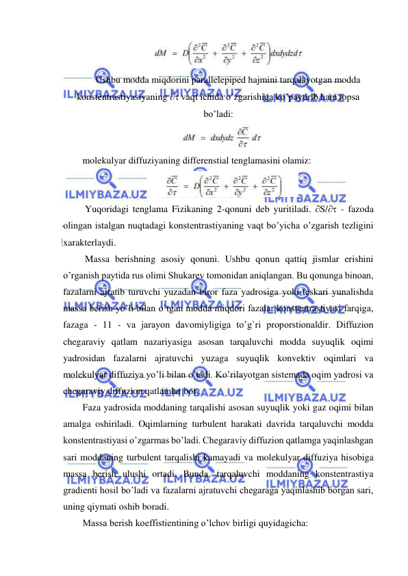  
 
 
Ushbu modda miqdorini parallelepiped hajmini tarqalayotgan modda 
konstentrastiyasiyaning  vaqt ichida o’zgarishiga ko’paytirib ham topsa 
bo’ladi: 
 
molekulyar diffuziyaning differenstial tenglamasini olamiz: 
 
 Yuqoridagi tenglama Fizikaning 2-qonuni deb yuritiladi. S/ - fazoda 
olingan istalgan nuqtadagi konstentrastiyaning vaqt bo’yicha o’zgarish tezligini 
xarakterlaydi. 
 Massa berishning asosiy qonuni. Ushbu qonun qattiq jismlar erishini 
o’rganish paytida rus olimi Shukarev tomonidan aniqlangan. Bu qonunga binoan, 
fazalarni ajratib turuvchi yuzadan biror faza yadrosiga yoki teskari yunalishda 
massa berish yo’li bilan o’tgan modda miqdori fazalar konstentrastiyasi farqiga, 
fazaga - 11 - va jarayon davomiyligiga to’g`ri proporstionaldir. Diffuzion 
chegaraviy qatlam nazariyasiga asosan tarqaluvchi modda suyuqlik oqimi 
yadrosidan fazalarni ajratuvchi yuzaga suyuqlik konvektiv oqimlari va 
molekulyar diffuziya yo’li bilan o’tadi. Ko’rilayotgan sistemada oqim yadrosi va 
chegaraviy diffuzion qatlamlar bor.  
Faza yadrosida moddaning tarqalishi asosan suyuqlik yoki gaz oqimi bilan 
amalga oshiriladi. Oqimlarning turbulent harakati davrida tarqaluvchi modda 
konstentrastiyasi o’zgarmas bo’ladi. Chegaraviy diffuzion qatlamga yaqinlashgan 
sari moddaning turbulent tarqalishi kamayadi va molekulyar diffuziya hisobiga 
massa berish ulushi ortadi. Bunda, tarqaluvchi moddaning konstentrastiya 
gradienti hosil bo’ladi va fazalarni ajratuvchi chegaraga yaqinlashib borgan sari, 
uning qiymati oshib boradi.  
Massa berish koeffistientining o’lchov birligi quyidagicha:  
