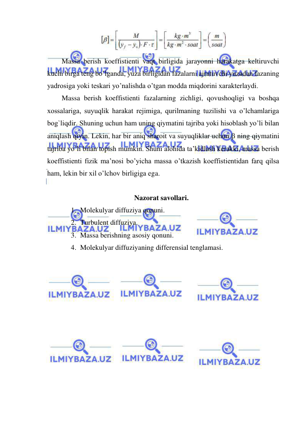  
 
 
Massa berish koeffistienti vaqt birligida jarayonni harakatga keltiruvchi 
kuchi birga teng bo’lganda, yuza birligidan fazalarni ajratuvchi yuzadan fazaning 
yadrosiga yoki teskari yo’nalishda o’tgan modda miqdorini xarakterlaydi.  
Massa berish koeffistienti fazalarning zichligi, qovushoqligi va boshqa 
xossalariga, suyuqlik harakat rejimiga, qurilmaning tuzilishi va o’lchamlariga 
bog`liqdir. Shuning uchun ham uning qiymatini tajriba yoki hisoblash yo’li bilan 
aniqlash qiyin. Lekin, har bir aniq sharoit va suyuqliklar uchun  ning qiymatini 
tajriba yo’li bilan topish mumkin. Shuni alohida ta’kidlash kerakki, massa berish 
koeffistienti fizik ma’nosi bo’yicha massa o’tkazish koeffistientidan farq qilsa 
ham, lekin bir xil o’lchov birligiga ega. 
 
Nazorat savollari. 
1. Molekulyar diffuziya qonuni. 
2. Turbulent diffuziya. 
3. Massa berishning asosiy qonuni. 
4. Molekulyar diffuziyaning differensial tenglamasi. 
 
