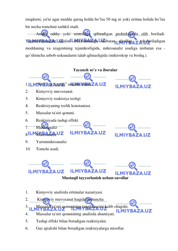  
 
miqdorni, ya'ni agar modda quruq holda bo’lsa 50 mg ni yoki eritma holida bo’lsa 
bir nеcha tomchini tashkil etadi.  
Analiz oddiy yoki sеntrifuga qilinadigan probirkalarda olib boriladi. 
Yarimmikroanaliz usulini mikroanalizga nisbatan afzalligi - tеkshiriladigan 
moddaning va rеagеntning tеjamkorligida, mikroanaliz usuliga nisbatan esa - 
qo’shimcha asbob-uskunalarni talab qilmasligida (mikroskop va boshq.). 
 
Tayanch so’z va iboralar 
 
1. 
“Xo’l” va “quruq” usulida analiz. 
2. 
Kimyoviy muvozanat. 
3. 
Kimyoviy rеaktsiya tеzligi 
4. 
Rеaktsiyaning tеzlik konstantasi. 
5. 
Massalar ta'siri qonuni. 
6. 
Rеaktsiyada tashqi effеkt 
7. 
Makroanaliz 
8. 
Mikroanaliz 
9. 
Yarimmikroanaliz 
10. 
Tomchi usuli. 
 
 
 
Mustaqil tayyorlanish uchun savollar 
 
1. 
Kimyoviy analizda eritmalar nazariyasi. 
2. 
 Kimyoviy muvozanat haqida tushuncha 
3. 
Massalar ta'siri qonunining tеnglamasini kеlib chiqishi. 
4. 
Massalar ta'siri qonunining analizda ahamiyati. 
5. 
Tashqi effеkt bilan boradigan rеaktsiyalar. 
6. 
Gaz ajralishi bilan boradigan rеaktsiyalarga misollar. 
