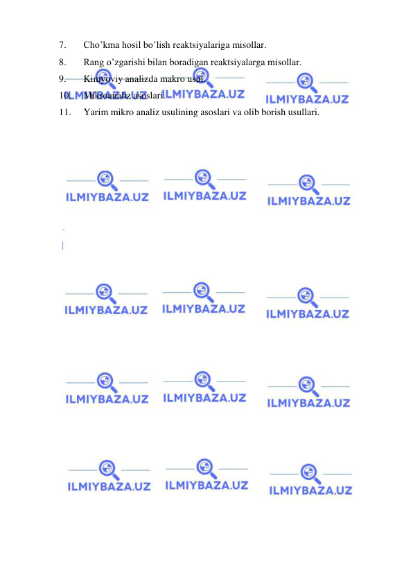  
 
7. 
Cho’kma hosil bo’lish rеaktsiyalariga misollar. 
8. 
Rang o’zgarishi bilan boradigan rеaktsiyalarga misollar. 
9. 
Kimyoviy analizda makro usul. 
10. 
Mikroanaliz asoslari. 
11. 
Yarim mikro analiz usulining asoslari va olib borish usullari. 
 
 
