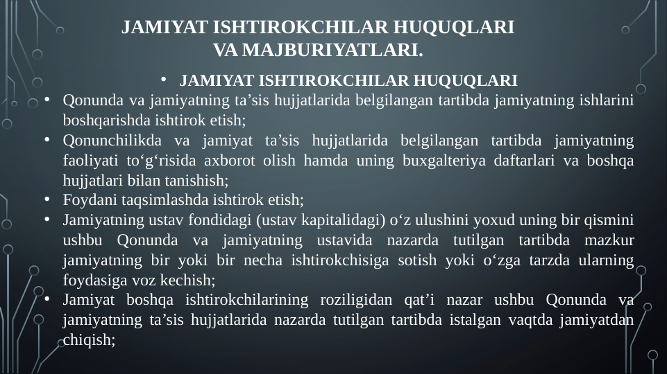 JAMIYAT ISHTIROKCHILAR HUQUQLARI 
VA MAJBURIYATLARI.
• JAMIYAT ISHTIROKCHILAR HUQUQLARI
• Qonunda va jamiyatning ta’sis hujjatlarida belgilangan tartibda jamiyatning ishlarini 
boshqarishda ishtirok etish;
• Qonunchilikda va jamiyat ta’sis hujjatlarida belgilangan tartibda jamiyatning 
faoliyati to‘g‘risida axborot olish hamda uning buxgalteriya daftarlari va boshqa 
hujjatlari bilan tanishish;
• Foydani taqsimlashda ishtirok etish;
• Jamiyatning ustav fondidagi (ustav kapitalidagi) o‘z ulushini yoxud uning bir qismini 
ushbu Qonunda va jamiyatning ustavida nazarda tutilgan tartibda mazkur 
jamiyatning bir yoki bir necha ishtirokchisiga sotish yoki o‘zga tarzda ularning 
foydasiga voz kechish;
• Jamiyat boshqa ishtirokchilarining roziligidan qat’i nazar ushbu Qonunda va 
jamiyatning ta’sis hujjatlarida nazarda tutilgan tartibda istalgan vaqtda jamiyatdan 
chiqish;
