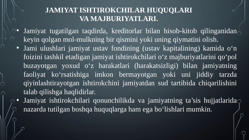 JAMIYAT ISHTIROKCHILAR HUQUQLARI 
VA MAJBURIYATLARI.
• Jamiyat tugatilgan taqdirda, kreditorlar bilan hisob-kitob qilinganidan 
keyin qolgan mol-mulkning bir qismini yoki uning qiymatini olish.
• Jami ulushlari jamiyat ustav fondining (ustav kapitalining) kamida o‘n 
foizini tashkil etadigan jamiyat ishtirokchilari o‘z majburiyatlarini qo‘pol 
buzayotgan yoxud o‘z harakatlari (harakatsizligi) bilan jamiyatning 
faoliyat ko‘rsatishiga imkon bermayotgan yoki uni jiddiy tarzda 
qiyinlashtirayotgan ishtirokchini jamiyatdan sud tartibida chiqarilishini 
talab qilishga haqlidirlar.
• Jamiyat ishtirokchilari qonunchilikda va jamiyatning ta’sis hujjatlarida 
nazarda tutilgan boshqa huquqlarga ham ega bo‘lishlari mumkin.

