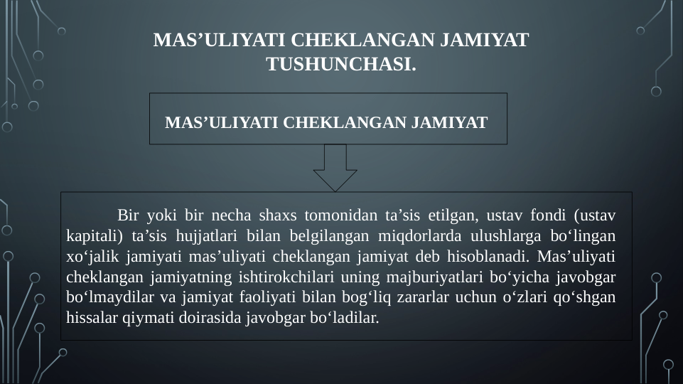 MAS’ULIYATI CHEKLANGAN JAMIYAT 
TUSHUNCHASI.
MAS’ULIYATI CHEKLANGAN JAMIYAT 
Bir yoki bir necha shaxs tomonidan ta’sis etilgan, ustav fondi (ustav 
kapitali) ta’sis hujjatlari bilan belgilangan miqdorlarda ulushlarga bo‘lingan 
xo‘jalik jamiyati mas’uliyati cheklangan jamiyat deb hisoblanadi. Mas’uliyati 
cheklangan jamiyatning ishtirokchilari uning majburiyatlari bo‘yicha javobgar 
bo‘lmaydilar va jamiyat faoliyati bilan bog‘liq zararlar uchun o‘zlari qo‘shgan 
hissalar qiymati doirasida javobgar bo‘ladilar.
