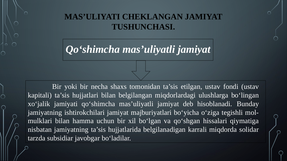 MAS’ULIYATI CHEKLANGAN JAMIYAT 
TUSHUNCHASI.
Qo‘shimcha mas’uliyatli jamiyat
 Bir yoki bir necha shaxs tomonidan ta’sis etilgan, ustav fondi (ustav 
kapitali) ta’sis hujjatlari bilan belgilangan miqdorlardagi ulushlarga bo‘lingan 
xo‘jalik jamiyati qo‘shimcha mas’uliyatli jamiyat deb hisoblanadi. Bunday 
jamiyatning ishtirokchilari jamiyat majburiyatlari bo‘yicha o‘ziga tegishli mol-
mulklari bilan hamma uchun bir xil bo‘lgan va qo‘shgan hissalari qiymatiga 
nisbatan jamiyatning ta’sis hujjatlarida belgilanadigan karrali miqdorda solidar 
tarzda subsidiar javobgar bo‘ladilar.
