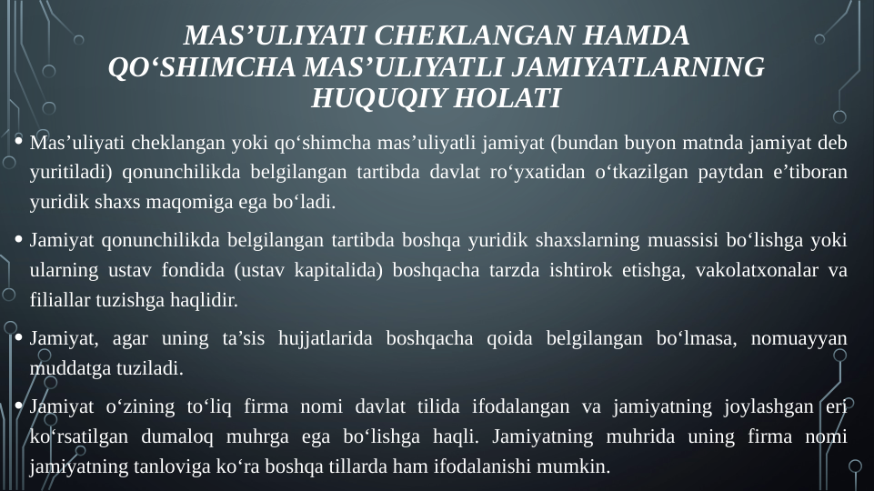 MAS’ULIYATI CHEKLANGAN HAMDA 
QO‘SHIMCHA MAS’ULIYATLI JAMIYATLARNING 
HUQUQIY HOLATI
• Mas’uliyati cheklangan yoki qo‘shimcha mas’uliyatli jamiyat (bundan buyon matnda jamiyat deb 
yuritiladi) qonunchilikda belgilangan tartibda davlat ro‘yxatidan o‘tkazilgan paytdan e’tiboran 
yuridik shaxs maqomiga ega bo‘ladi.
• Jamiyat qonunchilikda belgilangan tartibda boshqa yuridik shaxslarning muassisi bo‘lishga yoki 
ularning ustav fondida (ustav kapitalida) boshqacha tarzda ishtirok etishga, vakolatxonalar va 
filiallar tuzishga haqlidir.
• Jamiyat, agar uning ta’sis hujjatlarida boshqacha qoida belgilangan bo‘lmasa, nomuayyan 
muddatga tuziladi.
• Jamiyat o‘zining to‘liq firma nomi davlat tilida ifodalangan va jamiyatning joylashgan eri 
ko‘rsatilgan dumaloq muhrga ega bo‘lishga haqli. Jamiyatning muhrida uning firma nomi 
jamiyatning tanloviga ko‘ra boshqa tillarda ham ifodalanishi mumkin.
