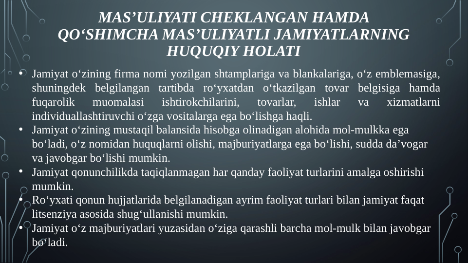 MAS’ULIYATI CHEKLANGAN HAMDA 
QO‘SHIMCHA MAS’ULIYATLI JAMIYATLARNING 
HUQUQIY HOLATI
• Jamiyat o‘zining firma nomi yozilgan shtamplariga va blankalariga, o‘z emblemasiga, 
shuningdek belgilangan tartibda ro‘yxatdan o‘tkazilgan tovar belgisiga hamda 
fuqarolik 
muomalasi 
ishtirokchilarini, 
tovarlar, 
ishlar 
va 
xizmatlarni 
individuallashtiruvchi o‘zga vositalarga ega bo‘lishga haqli.
• Jamiyat o‘zining mustaqil balansida hisobga olinadigan alohida mol-mulkka ega 
bo‘ladi, o‘z nomidan huquqlarni olishi, majburiyatlarga ega bo‘lishi, sudda da’vogar 
va javobgar bo‘lishi mumkin.
• Jamiyat qonunchilikda taqiqlanmagan har qanday faoliyat turlarini amalga oshirishi 
mumkin.
• Ro‘yxati qonun hujjatlarida belgilanadigan ayrim faoliyat turlari bilan jamiyat faqat 
litsenziya asosida shug‘ullanishi mumkin.
• Jamiyat o‘z majburiyatlari yuzasidan o‘ziga qarashli barcha mol-mulk bilan javobgar 
bo‘ladi.
