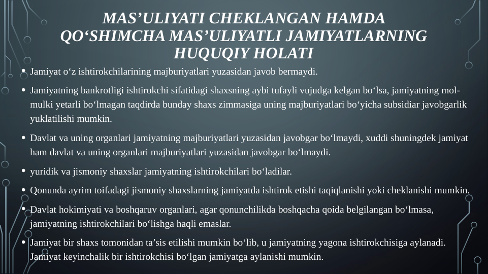 • Jamiyat o‘z ishtirokchilarining majburiyatlari yuzasidan javob bermaydi.
• Jamiyatning bankrotligi ishtirokchi sifatidagi shaxsning aybi tufayli vujudga kelgan bo‘lsa, jamiyatning mol-
mulki yetarli bo‘lmagan taqdirda bunday shaxs zimmasiga uning majburiyatlari bo‘yicha subsidiar javobgarlik 
yuklatilishi mumkin.
• Davlat va uning organlari jamiyatning majburiyatlari yuzasidan javobgar bo‘lmaydi, xuddi shuningdek jamiyat 
ham davlat va uning organlari majburiyatlari yuzasidan javobgar bo‘lmaydi.
• yuridik va jismoniy shaxslar jamiyatning ishtirokchilari bo‘ladilar.
• Qonunda ayrim toifadagi jismoniy shaxslarning jamiyatda ishtirok etishi taqiqlanishi yoki cheklanishi mumkin.
• Davlat hokimiyati va boshqaruv organlari, agar qonunchilikda boshqacha qoida belgilangan bo‘lmasa, 
jamiyatning ishtirokchilari bo‘lishga haqli emaslar.
• Jamiyat bir shaxs tomonidan ta’sis etilishi mumkin bo‘lib, u jamiyatning yagona ishtirokchisiga aylanadi. 
Jamiyat keyinchalik bir ishtirokchisi bo‘lgan jamiyatga aylanishi mumkin.
MAS’ULIYATI CHEKLANGAN HAMDA 
QO‘SHIMCHA MAS’ULIYATLI JAMIYATLARNING 
HUQUQIY HOLATI
