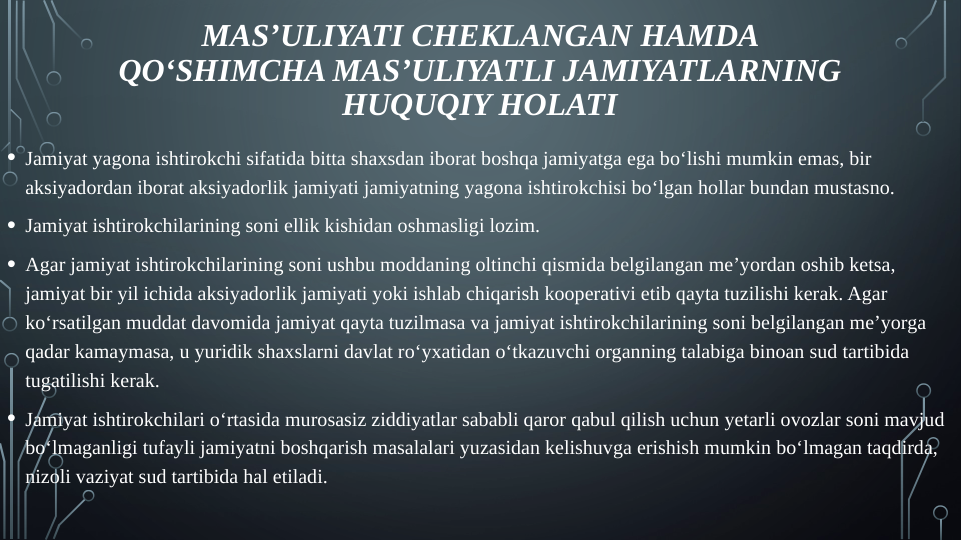 • Jamiyat yagona ishtirokchi sifatida bitta shaxsdan iborat boshqa jamiyatga ega bo‘lishi mumkin emas, bir 
aksiyadordan iborat aksiyadorlik jamiyati jamiyatning yagona ishtirokchisi bo‘lgan hollar bundan mustasno.
• Jamiyat ishtirokchilarining soni ellik kishidan oshmasligi lozim.
• Agar jamiyat ishtirokchilarining soni ushbu moddaning oltinchi qismida belgilangan me’yordan oshib ketsa, 
jamiyat bir yil ichida aksiyadorlik jamiyati yoki ishlab chiqarish kooperativi etib qayta tuzilishi kerak. Agar 
ko‘rsatilgan muddat davomida jamiyat qayta tuzilmasa va jamiyat ishtirokchilarining soni belgilangan me’yorga 
qadar kamaymasa, u yuridik shaxslarni davlat ro‘yxatidan o‘tkazuvchi organning talabiga binoan sud tartibida 
tugatilishi kerak.
• Jamiyat ishtirokchilari o‘rtasida murosasiz ziddiyatlar sababli qaror qabul qilish uchun yetarli ovozlar soni mavjud 
bo‘lmaganligi tufayli jamiyatni boshqarish masalalari yuzasidan kelishuvga erishish mumkin bo‘lmagan taqdirda, 
nizoli vaziyat sud tartibida hal etiladi.
MAS’ULIYATI CHEKLANGAN HAMDA 
QO‘SHIMCHA MAS’ULIYATLI JAMIYATLARNING 
HUQUQIY HOLATI
