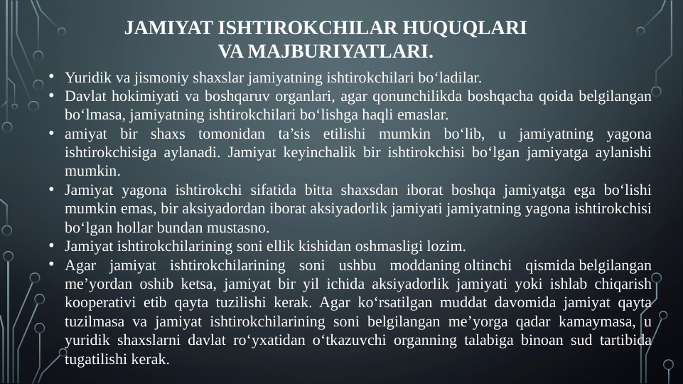 JAMIYAT ISHTIROKCHILAR HUQUQLARI 
VA MAJBURIYATLARI.
• Yuridik va jismoniy shaxslar jamiyatning ishtirokchilari bo‘ladilar.
• Davlat hokimiyati va boshqaruv organlari, agar qonunchilikda boshqacha qoida belgilangan 
bo‘lmasa, jamiyatning ishtirokchilari bo‘lishga haqli emaslar.
• amiyat bir shaxs tomonidan ta’sis etilishi mumkin bo‘lib, u jamiyatning yagona 
ishtirokchisiga aylanadi. Jamiyat keyinchalik bir ishtirokchisi bo‘lgan jamiyatga aylanishi 
mumkin.
• Jamiyat yagona ishtirokchi sifatida bitta shaxsdan iborat boshqa jamiyatga ega bo‘lishi 
mumkin emas, bir aksiyadordan iborat aksiyadorlik jamiyati jamiyatning yagona ishtirokchisi 
bo‘lgan hollar bundan mustasno.
• Jamiyat ishtirokchilarining soni ellik kishidan oshmasligi lozim.
• Agar jamiyat ishtirokchilarining soni ushbu moddaning oltinchi qismida belgilangan 
me’yordan oshib ketsa, jamiyat bir yil ichida aksiyadorlik jamiyati yoki ishlab chiqarish 
kooperativi etib qayta tuzilishi kerak. Agar ko‘rsatilgan muddat davomida jamiyat qayta 
tuzilmasa va jamiyat ishtirokchilarining soni belgilangan me’yorga qadar kamaymasa, u 
yuridik shaxslarni davlat ro‘yxatidan o‘tkazuvchi organning talabiga binoan sud tartibida 
tugatilishi kerak.
