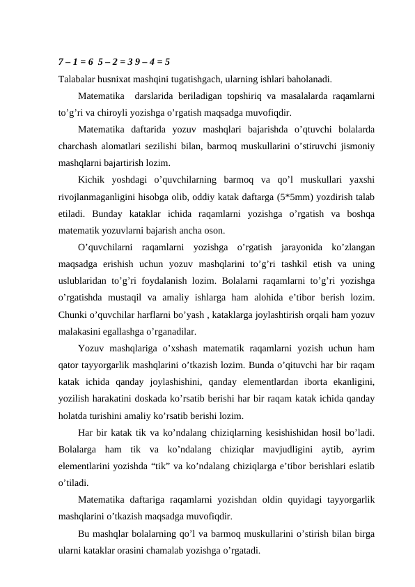 7 – 1 = 6  5 – 2 = 3 9 – 4 = 5
Talabalar husnixat mashqini tugatishgach, ularning ishlari baholanadi.
Matematika  darslarida beriladigan topshiriq va masalalarda raqamlarni
to’g’ri va chiroyli yozishga o’rgatish maqsadga muvofiqdir.
Matematika  daftarida  yozuv  mashqlari  bajarishda  o’qtuvchi  bolalarda
charchash alomatlari sezilishi bilan, barmoq muskullarini o’stiruvchi jismoniy
mashqlarni bajartirish lozim.
Kichik  yoshdagi  o’quvchilarning  barmoq  va  qo’l  muskullari  yaxshi
rivojlanmaganligini hisobga olib, oddiy katak daftarga (5*5mm) yozdirish talab
etiladi.  Bunday  kataklar  ichida  raqamlarni  yozishga  o’rgatish  va  boshqa
matematik yozuvlarni bajarish ancha oson.
O’quvchilarni  raqamlarni  yozishga  o’rgatish  jarayonida  ko’zlangan
maqsadga  erishish  uchun  yozuv  mashqlarini  to’g’ri  tashkil  etish  va  uning
uslublaridan to’g’ri foydalanish lozim. Bolalarni raqamlarni to’g’ri yozishga
o’rgatishda  mustaqil  va  amaliy  ishlarga  ham  alohida  e’tibor  berish  lozim.
Chunki o’quvchilar harflarni bo’yash , kataklarga joylashtirish orqali ham yozuv
malakasini egallashga o’rganadilar.
Yozuv  mashqlariga  o’xshash  matematik  raqamlarni  yozish  uchun  ham
qator tayyorgarlik mashqlarini o’tkazish lozim. Bunda o’qituvchi har bir raqam
katak  ichida  qanday  joylashishini,  qanday  elementlardan  iborta  ekanligini,
yozilish harakatini doskada ko’rsatib berishi har bir raqam katak ichida qanday
holatda turishini amaliy ko’rsatib berishi lozim. 
Har bir katak tik va ko’ndalang chiziqlarning kesishishidan hosil bo’ladi.
Bolalarga  ham  tik  va  ko’ndalang  chiziqlar  mavjudligini  aytib,  ayrim
elementlarini yozishda “tik” va ko’ndalang chiziqlarga e’tibor berishlari eslatib
o’tiladi.
Matematika  daftariga  raqamlarni  yozishdan  oldin quyidagi  tayyorgarlik
mashqlarini o’tkazish maqsadga muvofiqdir. 
Bu mashqlar bolalarning qo’l va barmoq muskullarini o’stirish bilan birga
ularni kataklar orasini chamalab yozishga o’rgatadi.
