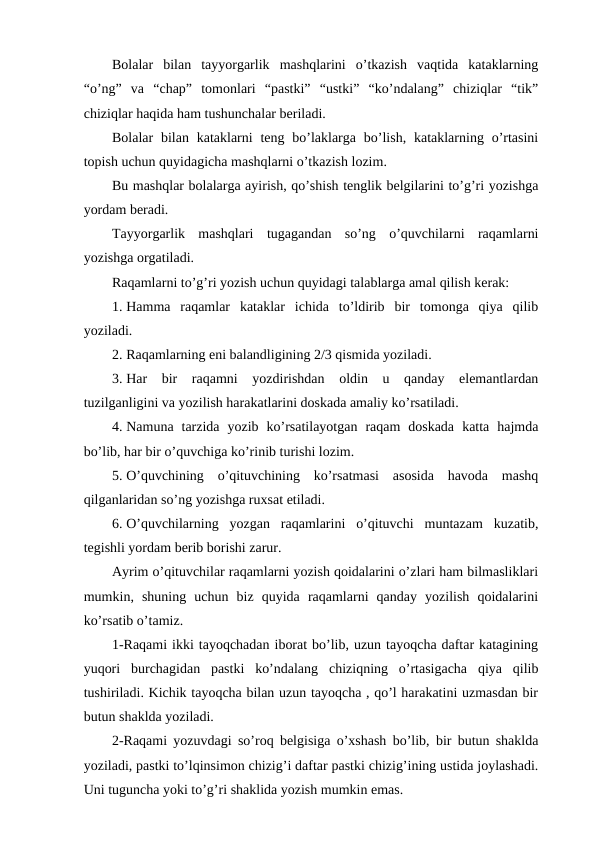 Bolalar  bilan  tayyorgarlik  mashqlarini  o’tkazish  vaqtida  kataklarning
“o’ng”  va  “chap”  tomonlari  “pastki”  “ustki”  “ko’ndalang”  chiziqlar  “tik”
chiziqlar haqida ham tushunchalar beriladi. 
Bolalar  bilan kataklarni  teng bo’laklarga  bo’lish,  kataklarning  o’rtasini
topish uchun quyidagicha mashqlarni o’tkazish lozim.
Bu mashqlar bolalarga ayirish, qo’shish tenglik belgilarini to’g’ri yozishga
yordam beradi.
Tayyorgarlik  mashqlari  tugagandan  so’ng  o’quvchilarni  raqamlarni
yozishga orgatiladi.
Raqamlarni to’g’ri yozish uchun quyidagi talablarga amal qilish kerak:
1. Hamma  raqamlar  kataklar  ichida  to’ldirib  bir  tomonga  qiya  qilib
yoziladi.
2. Raqamlarning eni balandligining 2/3 qismida yoziladi.
3. Har  bir  raqamni  yozdirishdan  oldin  u  qanday  elemantlardan
tuzilganligini va yozilish harakatlarini doskada amaliy ko’rsatiladi.
4. Namuna  tarzida  yozib  ko’rsatilayotgan  raqam  doskada  katta  hajmda
bo’lib, har bir o’quvchiga ko’rinib turishi lozim.
5. O’quvchining  o’qituvchining  ko’rsatmasi  asosida  havoda  mashq
qilganlaridan so’ng yozishga ruxsat etiladi.
6. O’quvchilarning  yozgan  raqamlarini  o’qituvchi  muntazam  kuzatib,
tegishli yordam berib borishi zarur.
Ayrim o’qituvchilar raqamlarni yozish qoidalarini o’zlari ham bilmasliklari
mumkin,  shuning  uchun  biz  quyida  raqamlarni  qanday  yozilish  qoidalarini
ko’rsatib o’tamiz.
1-Raqami ikki tayoqchadan iborat bo’lib, uzun tayoqcha daftar katagining
yuqori  burchagidan  pastki  ko’ndalang  chiziqning  o’rtasigacha  qiya  qilib
tushiriladi. Kichik tayoqcha bilan uzun tayoqcha , qo’l harakatini uzmasdan bir
butun shaklda yoziladi. 
2-Raqami yozuvdagi so’roq belgisiga o’xshash bo’lib, bir butun shaklda
yoziladi, pastki to’lqinsimon chizig’i daftar pastki chizig’ining ustida joylashadi.
Uni tuguncha yoki to’g’ri shaklida yozish mumkin emas. 
