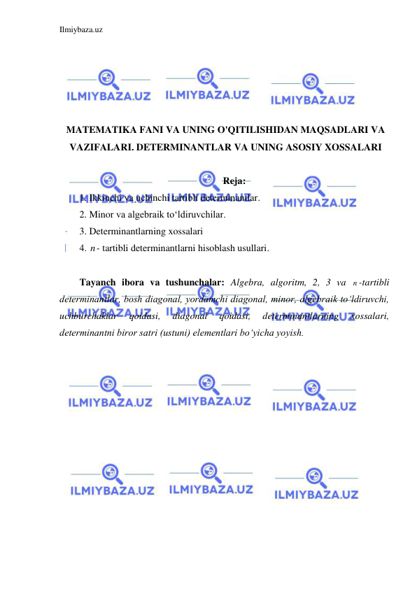 Ilmiybaza.uz 
 
 
 
 
 
 
MATEMATIKA FANI VA UNING O'QITILISHIDAN MAQSADLARI VA 
VAZIFALARI. DETERMINANTLAR VA UNING ASOSIY XOSSALARI 
 
Reja: 
1. Ikkinchi va uchinchi tartibli determinantlar. 
2. Minor va algebraik to‘ldiruvchilar. 
3. Determinantlarning xossalari 
4. n- tartibli determinantlarni hisoblash usullari. 
 
Tayanch ibora va tushunchalar: Algebra, algoritm, 2, 3 va n -tartibli 
determinantlar, bosh diagonal, yordamchi diagonal, minor, algebraik to‘ldiruvchi,  
uchburchaklar 
qoidasi, 
diagonal 
qoidasi, 
determinantlarning 
xossalari, 
determinantni biror satri (ustuni) elementlari bo‘yicha yoyish. 
 
 
 
 
 
 
 
 
 
 
 
 
